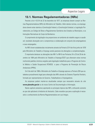 SESI/SP – Manual de Segurança e Saúde no Trabalho (Indústria do Vestuário) 177
Aspectos Legais
13.1. Normas Regulamentadoras (NRs)
Perante a lei no
6.514 de 22 de dezembro de 1977, as empresas devem cumprir as Nor-
mas Regulamentadoras (NR’s) do Ministério do Trabalho. Além destas normas, os emprega-
dores devem estar atentos a Constituição Federal, a Constituição Estadual, a Legislação Pre-
videnciária, ao Código de Obras e Regulamentos Sanitários dos Estados ou Municípios, e as
Instruções Normativas do Corpo de Bombeiros.
O cumprimento da legislação visa proporcionar um ambiente de trabalho seguro e saudá-
vel, resultado alcançado com o compromisso e colaboração em conjunto dos empregadores
e seus empregados.
As NR’s foram estabelecidas inicialmente através da Portaria 3214 de 8 de junho de 1978
pelo Ministério do Trabalho e Emprego sendo passíveis de alterações e complementações.
É importante destacar as alterações das NR-7 e NR-9 nas Portarias 24 e 25 de 29 de de-
zembro de 1994 pelo Ministério do Trabalho e Emprego/SSST que alteraram estas normas
instituindo padrões mínimos exigidos pela legislação trabalhista para o Programa de Contro-
le Médico e Saúde Ocupacional (PCMSO) e para o Programa de Prevenção de Riscos
Ambientais (PPRA).
Em 9 de abril de 1996 o Ministério do Trabalho e Emprego aprovou a Portaria 393 que es-
tabelece procedimento legal para alteração das NR’s através do Sistema Tripartite Paritário,
formado por representantes do Governo, Trabalhadores e Empregadores.
As empresas podem manter-se atualizadas sempre que necessário através do site
www.planalto.gov.br ou do nosso Centro de Documentação e Informação.
Neste capítulo estaremos apontando os principais tópicos das NR’s, enfocando somente
as que são aplicáveis à Indústria do Vestuário. Cabe ressaltar que para a aplicação é neces-
sário o conhecimento da Norma Regulamentadora em sua íntegra.
 