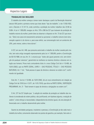 TRABALHO DA MULHER
O trabalho da mulher começa a tomar maior destaque a partir da Revolução Industrial
(século XIX) porém a primeira norma que trata deste “tipo de trabalho”, é de 17/05/1932,
com o Decreto no
21.417-A, onde continha a proibição da mulher trabalhar das 22:00 às
5:00h. A Lei no
7.855/89, revogou os Arts. 379 e 380 da CLT que tratavam da proibição do
trabalho noturno da mulher, porém deve se observar o disposto no Art. 73 da CLT que enun-
cia: “Salvo nos casos de revezamento semanal ou quinzenal, o trabalho noturno terá remu-
neração superior à do diurno e, para esse efeito, sua remuneração terá um acréscimo de
20%, pelo menos, sobre a hora diurna”.
A CLT, em seu Art. 446, que presume autorizado o trabalho da mulher casada pelo ma-
rido, tem este artigo revogado expressamente pela Lei no
7.855/89, porém a Constituição
de 05/10/1988, em seu Art. 5o
, I, enuncia que “todos são iguais perante a lei, sem distin-
ção de qualquer natureza”, garantindo às mulheres os mesmos direitos e deveres em re-
lação aos homens. Prova mais contundente disto é o novo Código Civil (lei no
10.406, de
10/01/2002), que na PARTE GERAL, LIVRO I – DAS PESSOAS, TÍTULO I – DAS PESSOAS
NATURAIS, Art. 1o
diz: “Toda pessoa é capaz de direitos e deveres na ordem civil”, confir-
mando tal igualdade.
Este Art. 1o
, da lei no
10.406, de 10/01/2002, dá um novo entendimento em relação ao
Código Civil de 1916 (Lei no
3.071, de 1o
/01/1916), que dizia na PARTE GERAL, DISPOSIÇÃO
PRELIMINAR, Art. 2o
: “Todo homem é capaz de direitos e obrigações na ordem civil”.
O Art. 377 da CLT dispõe que: “a adoção de medidas de proteção ao trabalho das mu-
lheres é considerada de ordem pública, não justificando, em hipótese alguma, a redução de
salário”, vindo reforçar a necessidade, independente dos direitos iguais, de uma atenção di-
ferenciada com o trabalho desenvolvido pela mulher.
Quanto às atividades perigosas, insalubres e penosas, a Constituição já não veda mais o
trabalho da mulher, comumente observado nos postos de gasolina, por exemplo, fato este ci-
SESI/SP – Manual de Segurança e Saúde no Trabalho (Indústria do Vestuário)
224
Aspectos Legais
 
