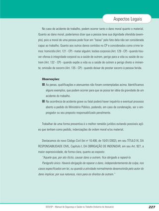 No caso de acidente de trabalho, podem ocorrer tanto o dano moral quanto o material.
Quanto ao dano moral, poderíamos dizer que a pessoa teve sua dignidade ofendida (exem-
plo), pois a moral de uma pessoa pode ficar em “baixa” pelo fato dela não ser considerada
capaz ao trabalho. Quanto aos outros danos contidos no CP e considerados como crime te-
mos: homicídio (Art. 121 - CP) - matar alguém; lesões corporais (Art. 129 - CP) - quando hou-
ver ofensa à integridade corporal ou a saúde de outrem, perigo para a vida ou saúde de ou-
trem (Art. 132 - CP) - quando expõe a vida ou a saúde de outrem a perigo direto e iminen-
te; omissão de socorro (Art. 135 - CP) - quando deixar de prestar socorro à pessoa ferida.
Observações:
■ As penas, qualificações e atenuantes não foram contempladas acima. Identificamos
alguns exemplos, que podem ocorrer para que se possa ter idéia da gravidade de um
acidente do trabalho.
■ Na ocorrência de acidente grave ou fatal poderá haver inquérito e eventual processo
aberto a pedido do Ministério Público, podendo, em caso de condenação, ser o em-
pregador ou seu preposto responsabilizado penalmente.
Trabalhar de uma forma preventiva é o melhor remédio jurídico evitando possíveis açõ-
es que tenham como pedido, indenizações de ordem moral e/ou material.
Destacamos do novo Código Civil (lei no
10.406, de 10/01/2002), em seu TÍTULO IX, DA
RESPONSABILIDADE CIVIL, Capítulo I, DA OBRIGAÇÃO DE INDENIZAR, em seu Art. 927, a
maior expressividade, de forma clara, quanto ao exposto:
“Aquele que, por ato ilícito, causar dano a outrem, fica obrigado a repará-lo.
Parágrafo único. Haverá obrigação de reparar o dano, independentemente de culpa, nos
casos especificados em lei, ou quando a atividade normalmente desenvolvida pelo autor do
dano implicar, por sua natureza, risco para os direitos de outrem.”
SESI/SP – Manual de Segurança e Saúde no Trabalho (Indústria do Vestuário) 227
Aspectos Legais
 