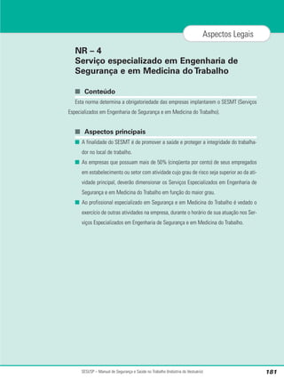 NR – 4
Serviço especializado em Engenharia de
Segurança e em Medicina doTrabalho
■ Conteúdo
Esta norma determina a obrigatoriedade das empresas implantarem o SESMT (Serviços
Especializados em Engenharia de Segurança e em Medicina do Trabalho).
■ Aspectos principais
■ A finalidade do SESMT é de promover a saúde e proteger a integridade do trabalha-
dor no local de trabalho.
■ As empresas que possuam mais de 50% (cinqüenta por cento) de seus empregados
em estabelecimento ou setor com atividade cujo grau de risco seja superior ao da ati-
vidade principal, deverão dimensionar os Serviços Especializados em Engenharia de
Segurança e em Medicina do Trabalho em função do maior grau.
■ Ao profissional especializado em Segurança e em Medicina do Trabalho é vedado o
exercício de outras atividades na empresa, durante o horário de sua atuação nos Ser-
viços Especializados em Engenharia de Segurança e em Medicina do Trabalho.
SESI/SP – Manual de Segurança e Saúde no Trabalho (Indústria do Vestuário) 181
Aspectos Legais
 