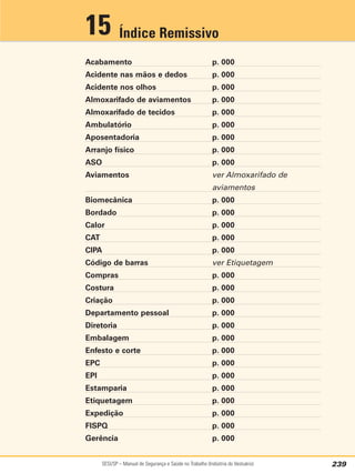 SESI/SP – Manual de Segurança e Saúde no Trabalho (Indústria do Vestuário) 239
Acabamento p. 000
Acidente nas mãos e dedos p. 000
Acidente nos olhos p. 000
Almoxarifado de aviamentos p. 000
Almoxarifado de tecidos p. 000
Ambulatório p. 000
Aposentadoria p. 000
Arranjo físico p. 000
ASO p. 000
Aviamentos ver Almoxarifado de
aviamentos
Biomecânica p. 000
Bordado p. 000
Calor p. 000
CAT p. 000
CIPA p. 000
Código de barras ver Etiquetagem
Compras p. 000
Costura p. 000
Criação p. 000
Departamento pessoal p. 000
Diretoria p. 000
Embalagem p. 000
Enfesto e corte p. 000
EPC p. 000
EPI p. 000
Estamparia p. 000
Etiquetagem p. 000
Expedição p. 000
FISPQ p. 000
Gerência p. 000
Índice Remissivo
15
 
