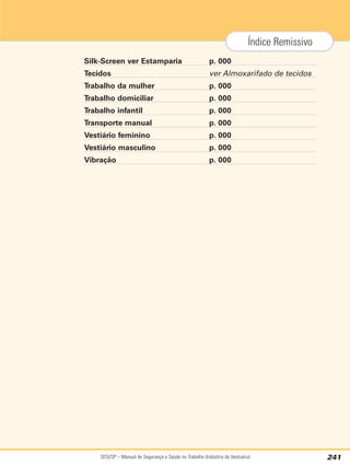 SESI/SP – Manual de Segurança e Saúde no Trabalho (Indústria do Vestuário) 241
Índice Remissivo
Silk-Screen ver Estamparia p. 000
Tecidos ver Almoxarifado de tecidos
Trabalho da mulher p. 000
Trabalho domiciliar p. 000
Trabalho infantil p. 000
Transporte manual p. 000
Vestiário feminino p. 000
Vestiário masculino p. 000
Vibração p. 000
 