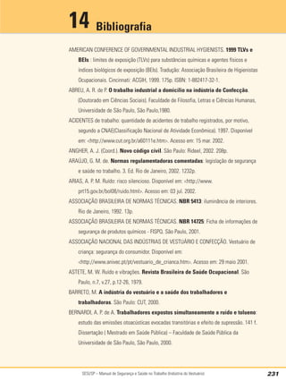 SESI/SP – Manual de Segurança e Saúde no Trabalho (Indústria do Vestuário) 231
Bibliografia
14
AMERICAN CONFERENCE OF GOVERNMENTAL INDUSTRIAL HYGIENISTS. 1999 TLVs e
BEIs : limites de exposição (TLVs) para substâncias químicas e agentes físicos e
índices biológicos de exposição (BEIs). Tradução: Associação Brasileira de Higienistas
Ocupacionais. Cincinnati: ACGIH, 1999. 175p. ISBN: 1-882417-32-1.
ABREU, A. R. de P. O trabalho industrial a domicílio na indústria de Confecção.
(Doutorado em Ciências Sociais). Faculdade de Filosofia, Letras e Ciências Humanas,
Universidade de São Paulo, São Paulo,1980.
ACIDENTES de trabalho: quantidade de acidentes de trabalho registrados, por motivo,
segundo a CNAE(Classificação Nacional de Atividade Econômica). 1997. Disponível
em: <http://www.cut.org.br/a60111e.htm>. Acesso em: 15 mar. 2002.
ANGHER, A. J. (Coord.). Novo código civil. São Paulo: Rideel, 2002. 208p.
ARAÚJO, G. M. de. Normas regulamentadoras comentadas: legislação de segurança
e saúde no trabalho. 3. Ed. Rio de Janeiro, 2002. 1232p.
ARIAS, A. P. M. Ruído: risco silencioso. Disponível em: <http://www.
prt15.gov.br/bol08/ruido.html>. Acesso em: 03 jul. 2002.
ASSOCIAÇÃO BRASILEIRA DE NORMAS TÉCNICAS. NBR 5413: iluminância de interiores.
Rio de Janeiro, 1992. 13p.
ASSOCIAÇÃO BRASILEIRA DE NORMAS TÉCNICAS. NBR 14725: Ficha de informações de
segurança de produtos químicos - FISPQ. São Paulo, 2001.
ASSOCIAÇÃO NACIONAL DAS INDÚSTRIAS DE VESTUÁRIO E CONFECÇÃO. Vestuário de
criança: segurança do consumidor. Disponível em:
<http://www.anivec.pt/pt/vestuario_de_crianca.htm>. Acesso em: 29 maio 2001.
ASTETE, M. W. Ruído e vibrações. Revista Brasileira de Saúde Ocupacional. São
Paulo, n.7, v.27, p.12-26, 1979.
BARRETO, M. A indústria do vestuário e a saúde dos trabalhadores e
trabalhadoras. São Paulo: CUT, 2000.
BERNARDI, A. P. de A. Trabalhadores expostos simultaneamente a ruído e tolueno:
estudo das emissões otoacústicas evocadas transitórias e efeito de supressão. 141 f.
Dissertação ( Mestrado em Saúde Pública) – Faculdade de Saúde Pública da
Universidade de São Paulo, São Paulo, 2000.
 