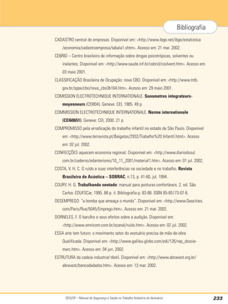 SESI/SP – Manual de Segurança e Saúde no Trabalho (Indústria do Vestuário) 233
Bibliografia
CADASTRO central de empresas. Disponível em: <http://www.ibge.net/ibge/estatistica
/economia/cadastroempresa/tabala1.shtm>. Acesso em: 21 mar. 2002.
CEBRID – Centro brasileiro de informação sobre drogas psicotrópicas, solventes ou
inalantes. Disponível em: <http://www.saude.inf.br/cebrid/csolvent.htm>. Acesso em:
03 maio 2001.
CLASSIFICAÇÃO Brasileira de Ocupação: nova CBO. Disponível em: <http://www.mtb.
gov.br/sppe/cbo/nova_cbo3b164.htm>. Acesso em: 29 maio 2001.
COMISSION ELECTROTECHNIQUE INTERNATIONALE. Sonometres integrateurs-
moyenneurs (CEI804). Geneve: CEI, 1985. 49 p.
COMMISSION ELECTROTECHNIQUE INTERNATIONALE. Norme internationale
(CEI60651). Geneve: CEI, 2000. 21 p.
COMPROMISSO pela erradicação do trabalho infantil no estado de São Paulo. Disponível
em: <http://www.terravista.pt/Baigatas/2932/Trabalho%20 Infantil.html>. Acesso
em: 02 jul. 2002.
CONFECÇÕES aquecem economia regional. Disponível em: <http://www.diariodosul.
com.br/caderno/edanteriores/10_11_2001/material1.htm>. Acesso em: 01 jul. 2002.
COSTA, V. H. C. O ruído e suas interferências na sociedade e no trabalho. Revista
Brasileira de Acústica – SOBRAC, n.13, p. 41-60, jul. 1994.
COURY, H. G. Trabalhando sentado: manual para posturas confortáveis. 2. ed. São
Carlos: EDUFSCar, 1995. 88 p. il. Bibliografia p. 83-88. ISBN 85-85173-07-6.
DESEMPREGO: “a bomba que ameaça o mundo”. Disponível em: <http://www.Geocities.
com/Paris/Rue/5045/Emprego.htm>. Acesso em: 21 mar. 2002.
DORNELES, F. O barulho e seus efeitos sobre a audição. Disponível em:
<http://www.omnicom.com.br/ocanal/ruido.htm>. Acesso em: 02 jul. 2002.
ESSA arte tem futuro: o movimento setor do vestuário precisa de mão-de-obra
Qualificada. Disponível em: <http://www.galileu.globo.com/edi/126/rep_dossie-
merc.htm>. Acesso em: 04 jun. 2002.
ESTRUTURA da cadeia industrial têxtil. Disponível em: <http://www.abravest.org.br/
abravest/bancodedados.htm>. Acesso em: 13 mar. 2002.
 