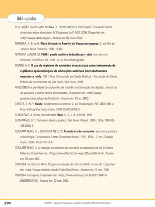 SESI/SP – Manual de Segurança e Saúde no Trabalho (Indústria do Vestuário)
234
Bibliografia
FEDERAÇÃO LATINO-AMERICANA DE SOCIEDADES DE OBESIDADE. Consenso Latino
Americano sobre obesidade. IV Congresso da FLASO, 2000. Disponível em:
<http://www.abeso.org.br>. Acesso em: 08 maio 2003.
FERREIRA, A. B. de H. Novo dicionário Aurélio da língua portuguesa. 2. ed. Rio de
Janeiro: Nova Fronteira, 1986. 1838p.
FERREIRA JUNIOR, M. PAIR - perda auditiva induzida por ruído: bom senso e
consenso. São Paulo: VK, 1998. 121 p. Inclui bibliografia.
FIORINI, A. C. O uso de registros de emissões otoacústicas como instrumento de
vigilância epidemiológica de alterações auditivas em trabalhadores
expostos a ruído. 138 f. Tese ( Doutorado em Saúde Pública) – Faculdade de Saúde
Pública da Universidade de São Paulo, São Paulo, 2000.
FREQUÊNCIA e gravidade dos acidentes de trabalho na fabricação de calçados, indústrias
do vestuário e outros ramos selecionados. Disponível em: <http://www.
previdenciasocial.gov.br/fale.html>. Acesso em: 01 jul. 2002.
GERGES, S. N. Y. Ruído: fundamentos e controle. 2. ed. Florianópolis: NR, 2000. 696 p.
Inclui bibliografia. Inclui índice. ISBN 85-87550-02-0.
GUILHERME, A. Ruído ensurdecedor. Veja, n.13, v.14, p.60-61, 1991.
GUIMARÃES, D. T. Dicionário técnico jurídico. São Paulo: Rideel, [199-]. 551p. ISBN 85-
339-0203-4.
GOULART FILHO, A. ; JENOVEVA NETO, R. A indústria do vestuário: economia, estética
e tecnologia. Florianópolis: Letras Contemporâneas, [199-]. 187p. , 21cm. (Coleção
Teses). ISBN: 85-85775-19-X.
GOULART FILHO, A. A inserção da indústria do vestuário na economia do sul de Santa
Catarina. Disponível em: <http://www.cfh.ufsc.br/~wgcn/95/sete95.html>. Acesso
em: 30 maio 2001.
HISTÓRIA da indústria têxtil. Origem e evolução da indústria têxtil no mundo. Disponível
em: <http://www.modavip.com.br/HisIndTextil.htm>. Acesso em: 22 mar. 2002.
HISTÓRIA da lingerie. Disponível em: <http://www.modavip.com.br/HISTORIADA
LINGERIE.HTM>. Acesso em: 22 mar. 2002.
 
