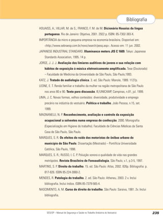 SESI/SP – Manual de Segurança e Saúde no Trabalho (Indústria do Vestuário) 235
Bibliografia
HOUAISS, A.; VILLAR, M. de S.; FRANCO, F. M. de M. Dicionário Houaiss da língua
portuguesa. Rio de Janeiro: Objetiva, 2001. 2922 p. ISBN: 85-7302-383-X.
IMPORTÂNCIA da micro e pequena empresa na economia brasileira. Disponível em:
<http://www.sebraesp.com.br/novo/search/pesq.asp>. Acesso em: 11 jun. 2002.
JAPANESE INDUSTRIAL STANDARD. Illuminance meters JIS C 1609. Tokyo: Japanese
Standards Association, 1995. 14 p.
JORGE, J. J. J. Avaliação dos limiares auditivos de jovens e sua relação com
hábitos de exposição à música eletronicamente amplificada. Tese (Doutorado)
– Faculdade de Medicina da Universidade de São Paulo, São Paulo,1993.
KATZ, J. Tratado de audiologia clínica. 3. ed. São Paulo: Manole, 1989. 1127p.
LEONE, E. T. Renda familiar e trabalho da mulher na região metropolitana de São Paulo
nos anos 80 e 90. Texto para discussão. IE/UNICAMP, Campinas, n.81, jul. 1999.
LIMA, J. C. Novas formas, velhos conteúdos: diversidade, produtividade e emprego
precário na indústria do vestuário. Política e trabalho. João Pessoa, n.15, set.
1999.
MAGNANELLI, N. P. Reconhecimento, avaliação e controle da exposição
ocupacional a solventes numa empresa de confecção. 2000. Monografia
(Especialização em Higiene do trabalho). Faculdade de Ciências Médicas da Santa
Casa de São Paulo, São Paulo.
MARQUES, S. R. Os efeitos do ruído dos motoristas de ônibus urbano do
município de São Paulo. Dissertação (Mestrado) – Pontifícia Universidade
Católica, São Paulo, 1998.
MARQUES, S. R.; RUSSO, I. C. P. Poluição sonora e qualidade de vida nas grandes
metrópoles. Revista Brasileira de Fonoaudiologia, São Paulo, v.1, p.3-5, 1997.
MARTINS, S. P. Direito do trabalho. 15. ed. São Paulo: Atlas, 2002. 826p. Bibliografia: p.
817-826. ISBN 85-224-3060-2.
MENDES, R. Patologia do trabalho. 2. ed. São Paulo: Atheneu, 2003. 2 v. Inclui
bibliografia. Inclui índice. ISBN 85-7379-565-4.
NASCIMENTO, A. M. Curso de direito do trabalho. São Paulo: Saraiva, 1981. 2v. Inclui
bibliografia.
 