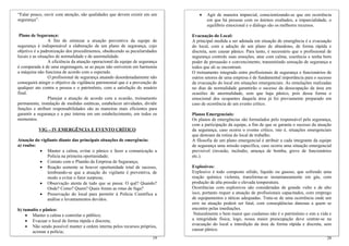 “Falar pouco, ouvir com atenção, são qualidades que devem existir em um
segurança”.
Plano de Segurança:
A fim de otimizar a atuação preventiva da equipe de
segurança é indispensável a elaboração de um plano de segurança, cujo
objetivo é a padronização dos procedimentos, obedecendo as peculiaridades
locais e as situações de normalidade e de anormalidade.
A eficiência da atuação operacional da equipe de segurança
é comparada à de uma engrenagem, se as peças não estiverem em harmonia
a máquina não funciona de acordo com o esperado.
O profissional de segurança atuando desordenadamente não
conseguirá atingir o objetivo da vigilância patrimonial que é a prevenção de
qualquer ato contra a pessoa e o patrimônio, com a satisfação do usuário
final.
Planejar a atuação de acordo com a ocasião, treinamento
permanente, instalação de medidas estáticas, estabelecer atividades, dividir
funções e atribuir responsabilidades são as maneiras mais eficientes para
garantir a segurança e a paz interna em um estabelecimento, em todos os
momentos.
VIG – IV EMERGÊNCIA E EVENTO CRÍTICO
Atuação do vigilante diante das principais situações de emergência:
a) roubo:
• Manter a calma, evitar o pânico e fazer a comunicação a
Polícia na primeira oportunidade;
• Contato com o Plantão da Empresa de Segurança;
• Reação somente se houver oportunidade total de sucesso,
lembrando-se que a atuação do vigilante é preventiva, de
modo a evitar o fator surpresa;
• Observação atenta de tudo que se passa: O quê? Quando?
Onde? Como? Quem? Quais foram as rotas de fuga?
• Preservação do local para permitir à Polícia Científica a
análise e levantamentos devidos.
b) tumulto e pânico:
• Manter a calma e controlar o público;
• Evacuar o local de forma rápida e discreta;
• Não sendo possível manter a ordem interna pelos recursos próprios,
acionar a polícia;
20
• Agir de maneira imparcial, conscientizando-se que em ocorrência
em que há pessoas com os ânimos exaltados, a imparcialidade, o
equilíbrio emocional e o diálogo são os melhores recursos.
Evacuação do Local:
A principal medida a ser adotada em situação de emergência é a evacuação
do local, com a adoção de um plano de abandono, de forma rápida e
discreta, sem causar pânico. Para tanto, é necessário que o profissional de
segurança controle suas emoções, atue com calma, coerência e tenha bom
poder de persuasão e convencimento, transmitindo sensação de segurança a
todos que ali se encontram.
O treinamento integrado entre profissionais de segurança e funcionários de
outros setores de uma empresa é de fundamental importância para o sucesso
da evacuação do local em situações emergenciais. As simulações realizadas
no dias de normalidade garantirão o sucesso da desocupação da área em
ocasiões de anormalidade, sem que haja pânico, pois dessa forma o
emocional dos ocupantes daquela área já foi previamente preparado em
caso de ocorrência de um evento crítico.
Planos Emergenciais:
Os planos de emergências são formulados pelo responsável pela segurança,
com a participação da equipe, a fim de que se garanta o sucesso da atuação
da segurança, caso ocorra o evento crítico, isto é, situações emergenciais
que destoam da rotina do local de trabalho.
A filosofia de um plano emergencial é atribuir a cada integrante da equipe
de segurança uma missão específica, caso ocorra uma situação emergencial
previsível (invasão, incêndio, ameaça de bomba, greve de funcionários
etc.).
Explosivos:
Explosivo é todo composto sólido, líquido ou gasoso, que sofrendo uma
reação química violenta, transforma-se instantaneamente em gás, com
produção de alta pressão e elevada temperatura.
Ocorrências com explosivos são consideradas de grande vulto e de alto
isco, portanto requer a atuação de profissionais capacitados, com emprego
de equipamentos e táticas adequadas. Trata-se de uma ocorrência onde um
erro na atuação poderá ser fatal, com conseqüências danosas a quem se
encontre pelas imediações.
Naturalmente o bem maior que cuidamos não é o patrimônio e sim a vida e
a integridade física; logo, nossa maior preocupação deve centrar-se na
evacuação do local e interdição da área de forma rápida e discreta, sem
causar pânico.
19
 