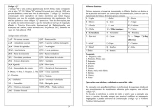 Código “Q”
O código “Q” é uma coleção padronizada de três letras, todas começando
com a letra “Q”. O Código “Q” original foi criado por volta de 1909 pelo
governo britânico, como uma lista de abreviações. O código “Q” facilitou a
comunicação entre operadores de rádios marítimos que falam línguas
diferentes, por isso foi adotado internacionalmente tão rapidamente. Um
total de quarenta e cinco códigos “Q” aparece na “lista de abreviações para
ser usadas na radiocomunicação”, que foi incluído no serviço de regulação
afixado à Terceira Convenção Internacional de Radiotelegrafia, que
aconteceu em Londres, sendo assinada em 5 de julho de 1912, entrando em
vigor em 1 de julho de 1913.
Códigos mais utilizados:
QAP – Na escuta, escutar. QSP – Ponte auxílio
QAR – Abandonar a escuta QTA – Cancele a ultima mensagem
QRA – Nome do operador QTC – Mensagem
QRM – Interferência QTH – Local, endereço
QRT – Parar de transmitir QTI – Rumo verdadeiro
QRU – Novidade, problema QTJ – Velocidade do veículo
QRV – Estou à disposição QTO – Sanitário
QRX Aguarde QTR – Hora certa
QTU – Horário de funcionamento
QTY – Estou a caminho
QSA – Intensidades dos sinais:
5. Ótima; 4. Boa, 3. Regular, 2. Má
e 1. Péssima. QUA - Notícia
QSJ – Dinheiro QUB – Informar visibilidade
QSL – Entendido TKS – Obrigado, grato
QSM – Repita a mensagem NIHIL (NIL) – Nada, nenhum
QSO – Contato Pessoal
30
Alfabeto Fonético
Embora aumente o tempo de transmissão, o alfabeto fonético se destina a
dar a precisão necessária em certos tipos de comunicação, como no caso de
transmissão de letras e de nomes pouco comuns.
A - Alpha J - Juliet S - Sierra
B – Bravo K - Kilo T - Tango
C - Charlie L - Lima U - Uniform
D – Delta M – Mike (maique) V - Victor
E – Echo (Eco) N - November W - Whiskey
F – Fox-trot O - Oscar X – Xingu *X-Ray
(Eksrey)
G – Golf P - Papa Y - Yankee
H - Hotel Q - Quebec Z - Zulu
I - Índia R - Romeu
Numerais
0 – Negativo, nulo.
1. Primeiro, Primo, uno.
2. Segundo.
3. Terceiro.
4. Quarto.
5. Quinto.
6. Sexto, meia, meia dúzia.
7. Sétimo.
8. Oitavo.
9. Nono
Operações com telefone, radiofonia e central de rádio
Na operação com aparelho telefônico o profissional de segurança obedecerá
aos procedimentos de atendimento adotados pela empresa, sem utilizar
código “Q”.
No tocante à radiofonia e central de rádio o ideal é que a operação seja
breve e precisa, devendo sempre que possível codificar as mensagens,
empregando o padrão universal de comunicação (código “Q” e Alfabeto
Fonético Internacional).
29
 
