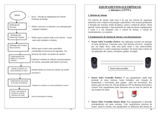 37
1 Início – Decisão de implantação do Controle
Eletrônico de Ronda;
2 Definir o percurso ou itinerário a ser realizada pelos
vigilantes rondantes;
3 Definir quais os pontos serão os de controle – Locais
onde serão instalados os buttons;
4 Definir quais eventos serão controlados,
considerados nos processos de segurança, nos
percursos de ronda e nos pontos de controle
5 Cadastrar os buttons no software de gerenciamento
do sistema, associando cada button a um local;
Instalar buttons nos locais de controle, de acordo.
6 com item 3;
7 Cadastrar no software os eventos definidos no item 4
8 Inicio da utilização do sistema
Cadastramentos dos
Buttons X Locais no
Software
Definição dos Eventos
Para Controle
Instalar os buttons nos
locais definidos no item 3
Cadastramento da Cartela
de Eventos no Software
Início
Definição dos
Pontos de Controle
Definição do
Percurso
Iniciar a utilização do
sistema de controle
eletrônico de ronda
38
EQUIPAMENTOS ELETRÔNICOS
( Alarmes e CFTV).
1. Sistema de Alarme
Um sistema de alarme nada mais é do que um sistema de segurança
eletrônica com o objetivo de proteger o patrimônio. Este sistema geralmente
é formado por sensores, botão de pânico, sirene e central de alarme. Nesta
apostila vamos aprender o funcionamento de cada um desses equipamentos
e como é a sua interação com a central de alarme, a central de
monitoramento e os usuários.
2. Equipamentos do sistema de alarme e seu funcionamento
Sensor Infra Vermelho Passivo: Sua aplicação consiste em proteger
as áreas periféricas. Funciona como uma barreira invisível composta
por um duplo feixe, onde uma parte emite o raio infravermelho
(transmissor) e a outra recepciona (receptor). Os locais mais comuns de
sua aplicação são: muros, corredores, grades. Exemplo:
Sensor Infra Vermelho Passivo: É um equipamento usado para
proteção de áreas internas, locais fechados, sem variação de
temperatura e movimento, pois captam calor em movimento. Seu
alcance gira em torno de 12m de distância e 85º de abertura horizontal e
vertical. Este equipamento pode funcionar com ou sem fio através de
um receptor de sinais.
Sensor Infra Vermelho Passivo Dual: Este equipamento é utilizado
principalmente em áreas externas. Com característica próxima do
sensor passivo comum, este equipamento se diferencia dos demais na
Sinal infravermelho
 
