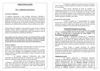 3
VIGILÂNCIA (VIG)
VIG – I TIPOS DE VIGILÂNCIA
Conceito de Vigilância:
A vigilância patrimonial é uma atividade autorizada, controlada e
fiscalizada pelo Departamento de Polícia Federal, desenvolvida por pessoas
capacitadas através de Cursos de Formação de Vigilantes, vinculadas às
Empresas autorizadas, com o fim de exercer preventivamente a proteção do
patrimônio e das pessoas que se encontram nos limites do imóvel vigiado,
podendo ser em estabelecimentos urbanos ou rurais; públicos ou privados.
Outra definição de Vigilância: É uma sensação na qual a pessoa ou empresa
emprega recursos humanos capacitados agregando a isso o uso de
equipamentos específicos e estabelecendo normas e procedimentos a fim de
produzir um ESTADO DE AUSÊNCIA DE RISCO.
Cabe salientar que nos termos do artigo 13 da Portaria 387/06, do DPF
(Departamento de Polícia Federal) a atividade de vigilância patrimonial
somente poderá ser exercida dentro dos limites dos imóveis vigiados,
portanto das barreiras perimetrais para o interior do estabelecimento.
Perfil do Vigilante:
O vigilante é a pessoa capacitada a zelar pela ordem nos limites do seu local
de trabalho, visando à satisfação do usuário final do seu serviço.
Dentro das normas aplicadas sobre segurança privada, temos que o vigilante
deve exercer suas atividades com urbanidade (civilidade, cortesia, boas
relações públicas), probidade (honestidade) e denodo (coragem, bravura,
mostrando seu valor).
As próprias exigências estabelecidas pelo órgão
controlador da segurança privada nos revelam que o vigilante deve ser
pessoa de conduta reta, sendo, portanto, pessoa de confiança.
Além do aspecto moral, no que tange à conduta de retidão,
o vigilante é uma pessoa que deve estar o tempo todo alerta a tudo e a
todos, tendo total controle da situação local, através da própria inspeção
visual em todo perímetro de segurança, como forma primordial de
prevenção e demonstração de controle.
A atuação do vigilante é de caráter preventivo, de modo a
inibir, dificultar e impedir qualquer ação delituosa, mostrando-se dinâmico
nas suas atitudes.
Outro aspecto importante do perfil do vigilante é o
conhecimento técnico de sua área de atuação, que se observa pelo vasto
conteúdo programático do seu curso de formação, que envolve assuntos
gerais como a própria segurança, como também temas específicos, como
primeiros socorros, prevenção e combate a incêndios, legislação aplicada,
relações humanas no trabalho, entre outras.
Conceito de Área de Guarda:
A área de guarda sob a responsabilidade do vigilante
envolve todo o imóvel vigiado, tendo pontos fixos, como, por exemplo,
controles de acessos e demais áreas cobertas através de serviço móvel de
fiscalização e vigilância, com total controle das instalações físicas.
Integridade Patrimonial e das Pessoas:
A Constituição Federal de 1988 estabelece em seu artigo
144 que: A segurança pública, dever do Estado, direito e responsabilidade
de todos, é exercida para a preservação da ordem pública e da
incolumidade das pessoas e do patrimônio...
Seguindo o mandamento constitucional e, considerando
que a segurança privada é complemento da segurança pública, conclui-se
facilmente que as atividades do vigilante patrimonial voltam-se para a
proteção da integridade do patrimônio e das pessoas, nos locais em que os
órgãos de segurança pública não se fazem permanentemente presentes, pois
tais órgãos não visam ao interesse pessoal e particular e sim ao interesse
público.
Nesse sentido, a atuação preventiva do vigilante
patrimonial, nos limites do imóvel vigiado tem por finalidade a garantia da
segurança das instalações físicas e de dignitários (pessoas que se encontram
no interior do imóvel no qual o vigilante exerce a atividade preventiva de
segurança, controle e proteção).
Vigilância em Geral:
4
O vigilante patrimonial é profissional capacitado,
registrado no Departamento de Polícia Federal e autorizado a exercer a
vigilância patrimonial, desde que vinculado a uma empresa autorizada, em
qualquer estabelecimento, seja da iniciativa privada (instituições
financeiras, empresas, shopping-centers, hospitais, escolas etc.), seja da
Administração Pública Direta (órgãos federais, estaduais, municipais ou
distritais) ou Indireta (autarquias, empresas públicas, empresas de
 