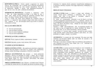 65
•DROGAS DEPRESSORAS:- Que reduzem a atividade mental. Diminui
a atividade do sistema nervoso, são aquelas que deixam as pessoas calmas,
DEPENDÊNCIA FÍSICA - Ocorre quando o organismo do usuário
torna-se tão acostumado com as drogas, que só funciona normalmente
sob efeito delas. As drogas que mais causam dependência física são
as depressoras. Quando a pessoa está dependente fisicamente e
quer sair do vício, ela sofre a síndrome de abstinência.
SÍNDROME DE ABSTINÊNCIA - É quando o organismo sente
a falta da droga, dependendo da droga e do tempo de uso, o
efeito pode chegar até duas semanas de sofrimento, causando fortes
dores de cabeça, violenta diarréia, vômitos, cólicas intensas.
Como o viciado tem medo dessa síndrome, ele é tentado a fazer o
possível e o impossível para conseguir a droga, rouba, mata, se prostitui.
Esta síndrome é um dos principais motivos que levam os usuários a
continuarem na droga.
ESCALA DA DROGADIÇÃO
• Fase de experimentação;
• Fase do usuário ocasional;
• Fase do usuário freqüente ou habitual;
• Fase do usuário dependente;
DIFERENÇAS ENTRE AS DROGAS
LÍCITAS: Álcool, cigarros de tabaco, medicamentos, inalantes.
ILÍCITAS: Maconha, cocaína, crack, heroína, LSD, ecstasy.
CLASSIFICAÇÃO DAS DROGAS:
•DROGAS ESTIMULANTES: – São aquelas que estimulam o organismo,
a pessoa não tem cansaço e nem fome. Ex: cocaína, crack, anfetaminas,
nicotina, cafeína. Das drogas estimulantes o CRACK é o mais forte.
•DROGAS ALUCINÓGENAS: Que atingem a mente produzindo
distorções e desvios de percepção de tempo e espaço. São as drogas
perturbadoras, aquelas que fazem ser ouvidos sons inexistentes e serem
vistas figuras irreais. Ex: LSD, ÊXTASE, MACONHA. Das drogas
alucinógenas o LSD é o mais forte.
66
sonolentas. Ex: inalantes, álcool, calmantes, tranqüilizantes, barbitúricos e
os narcóticos (morfina e heroína). Das drogas depressoras a HEROÍNA é a
mais forte.
DROGAM MAIS UTILIZADAS
ÁLCOOL E FUMO: Sendo o álcool a droga mais utilizada no
mundo, causam graves problemas e sofrimentos não só para o
usuário, mas para a sua família e sociedade, segue-se a
participação fundamental da família.
Os meios de comunicações estimulam o uso do álcool e do fumo
mediante propagandas extremamente criativas e sedutoras, utilizam não
só a propaganda, mas também as novelas e os filmes, para associar o uso do
fumo e do álcool com beleza, força, sedução do sexo oposto, sucesso
profissional, riqueza e etc.
Segundo a OMS aproximadamente 10% da população mundial faz
uso, todos os dias, de algum tipo de bebida alcoólica. No Brasil é
uma droga lícita, já na cultura muçulmana, o álcool é proibido.
O alcoolismo é o terceiro maior causador de morte em todo o mundo,
sendo superado apenas pelas doenças cardíacas e pelo câncer, ele causa
problemas no fígado, coração e no cérebro.
ALCOOLISTA: é a pessoa que está começando. Ela pensa que pode
controlar o uso do álcool; Admite saber seu limite de consumo e de
que pode parar quando quiser;
Pensa que o vício nunca o atingirá; Culpa seus problemas, para justificar os
seus momentos de excesso, como brigas com a (o) namorada (o),
desentendimento familiar e etc.
ALCOÓLATRA: é a pessoa que já está entregue no vício. Compulsão ou
intenso desejo de beber; não controla o consumo, pois o organismo
adquire tolerância, levando a síndrome de abstinência, causando
assim, a dependência física; abandono progressivo do trabalho, com
faltas freqüentes, tendo uma dificuldade de relacionamento social e
familiar, tornando-se uma pessoa nervosa e antipática; a pessoa passa a ter
insônia, perdendo o interesse pelo sexo, ficando impotente sexualmente;
pode causar ainda, náuseas, azia, vômito, diarréia, hemorragia
digestiva, emagrecimento, convulsão, cirrose e pode levar a morte, por
coma alcoólico.
 