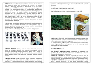 67
EFEITOS MAIS SÉRIOS: convulsões, anemia, congestão, hemorragias
nos pulmões, danos irreversíveis no cérebro, causando à perda de
consciência e a amnésia, danos nos rins, ataques epilépticos, causa também
FUMO: desde o descobrimento das Américas, o fumo já era utilizado
pelos índios; no Século XIX na guerra da Criméia os oficiais
ingleses e franceses aprenderam e descobriram o uso do cigarro.
Segundo dados da OMS, atualmente o fumo é a segunda droga mais
utilizada, só perde para o álcool; 1/4 da população brasileira são
fumantes, sendo que 60% dos fumantes são homens; morrem por ano no
Brasil 80.000 pessoas e no mundo 4 milhões de pessoas, por doenças
decorrentes do uso do cigarro; o pior é que tem gente que acha o
máximo, estar com um cigarro na mão, mas nem imagina que, a
cada tragada, ingere mais de 4.700 substâncias tóxicas, que são
encontradas na fumaça do cigarro, tais como: nicotina, alcatrão,
monóxido de carbono, arsênico, corantes, agrotóxicos e ainda
várias substâncias radioativas.
INALANTES: São produtos que em suas fórmulas contém substâncias
químicas que se evaporam facilmente. Ex.: lança-perfume, cola de
sapateiro, gasolina, acetona, tintas vernizes, esmaltes, removedores,
clorofórmio, éter, fluido de isqueiro, etc.
O lança-perfume, no Brasil é proibido, já na Argentina ele é permitido.
EFEITOS INICIAIS: Começa com um efeito estimulante, causando
euforia e excitação, passando por processos alucinógenos (delírio,
alucinações, perturbações auditivas e visuais), depois vem o estado de
depressão (desorientação, perda do autocontrole, tonturas, sonolência,
palidez, dores de cabeça e no peito, fala emboladas, náuseas, vômitos,
diarréia).
68
•SISTEMA NERVOSO: Provoca ansiedade, confusões mentais e pode
levar a psicoses incuráveis, é uma droga desmotivante, diminui
o suicídio, podendo levar à morte por asfixia em decorrência de aspiração
profunda.
MACONHA – CANNABISSATIVALINEU
PRINCÍPIO ATIVO - THC -TETRAHIDROCANABINOL
•MACONHA: É a droga mais consumida por estudantes, fumada como
cigarro, inicialmente indo para o sistema respiratório, daí a distribuição para
outros órgãos através da corrente sangüínea.
O grande problema da MACONHA é que ela é a porta de entrada para
outras drogas mais fortes, muitos pensam que por ser uma droga natural,
não faz mal, mas estão enganados.
A MACONHA AFETA:
•O SISTEMA RESPIRATÓRIO: Geralmente o dependente tem
problemas de sinusite, laringite, inflamações nos brônquios e traquéia,
causando dor de garganta e tosse crônica.
•PRESSÃO CARDÍACA: Aumenta o trabalho do coração, pois ele
necessita de oxigênio e a fumaça da maconha faz chegar pouco oxigênio no
coração, com isso, não chega quase nada de oxigênio no restante do corpo.
 