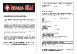 COMO IDENTIFICAR TRAFICANTES
CRIME ORGANIZADO: crime organizado (definido como a associação
ilícita transnacional ou não, com controle de área, potencial ofensivo,
intimidação, ameaça, corrupção, influência política, infiltração e
sofisticação, ocasiona dano social e visa o lucro, traz no seu bojo a
pluralidade de agentes, planejamento empresarial, cadeia de comando,
compartimentação, código de honra, estabilidade, usa tecnologias
avançadas de vigilância eletrônica, informática e comunicações, desenvolve
modalidades de tráfico de drogas e armas, assalto a banco, roubo de cargas
e transporte de valores, seqüestro, contrabando, falsificações, moeda falsa,
tráfico de animais silvestres, tráfico de mulheres, crianças e órgãos,
biopirataria, crimes cibernéticos, espionagem industrial, sonegação fiscal,
desvio de dinheiro público, lavagem de dinheiro, etc.).
Quadrilhas, que não chegam a se caracterizar como crime organizado, até
por que não têm alcance empresarial e domínio das tecnologias, têm se
proliferado audaciosamente, vez que o prêmio é maior que a efetiva
punição, isto é, quando há punição, porque na maioria das vezes não são
sequer processadas, seja pela inoperância da máquina policial ou
beneficiadas pela corrupção.
NÃO SE TORNE ALVO DO CRIME ORGANIZADO, AJUDE
A POLÍCIA A COMBATÊ-LO.
76
RELATÓRIO DO VIGILANTE PARA TRÁFICO DE DROGAS
Nome do vigilante: N° CNV:
Telefones: Celular:
Empresa:
Telefones:
O QUE IDENTIFICOU?
( ) TENTATIVA DE COOPTAÇÃO PELO CRIME ORGANIZADO (
) TRAFICANTE VIVIANDO JOVENS/CRIANÇAS ( ) BOCA DE
FUMO ( ) IDENTIFICAÇÃO DE TRAFICANTE
Nome:
R.G.: UF: Grau de instrução:
Pai:
Mãe:
Data de Nascimento:
Profissão:
Endereço residencial:
Telefones: Celular:
Endereço comercial:
Telefones:
Local do fato:
Data do fato: Hora do fato:
Quantos meliantes atuaram:
Características físicas dos meliantes:
Veículo(s) utilizado(s) pelos meliantes:
Outros veículos envolvidos:
Vítimas não entrevistadas:
Nome e lotação dos policiais que atenderam a ocorrência:
Hora que assumiram a ocorrência:
Número do Boletim de Ocorrência da PM:
Número da Ocorrência na Polícia Civil:
Vestígios apresentados à polícia e histórico da arrecadação de cada um:
Histórico da ocorrência pelo vigilante responsável:
Obs.: É importante que a empresa forneça formulários deste relatório
em todos os postos de serviço.
Procedimento da empresa de posse do relatório:
Encaminhar relatório à DELESP/CV.
Procedimento da DELESP/CV: remeter relatório à DRE (DELESP);
ao Chefe da Delegacia Descentralizada (CV).
75
 