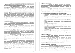 A portaria é o local de acesso ao público em geral, devendo
o vigilante ficar atento às vias de acesso para a parte interna das instalações
que são restritas a funcionários e pessoas autorizadas.
Outro momento crítico é o horário das visitas, em que a
atenção deve ser redobrada, pois os grupos criminosos que praticam delitos
em hospitais são estrategistas e na maioria das vezes se passam por
enfermeiros, médicos, funcionários de empresas prestadoras de serviços etc.
Como em todos os locais de vigilância, a instalação de
medidas de segurança é de fundamental importância para prevenir as ações
criminosas, como por exemplo: Circuito Fechado de TV, em todos os
pontos possíveis, inclusive nos berçários; pulseiras com código de barras
pelos pacientes; controle de visitantes através de identificação e biometria
(íris, impressões digitais), com o devido registro de dados; câmeras nas
farmácias, com monitoramento e acesso controlado eletronicamente através
de senhas pessoais, etc.
Vigilância em escolas:
A vigilância em estabelecimentos de ensino é a que requer
o melhor preparo, pois nestes locais o profissional de segurança é mais que
um vigilante. É um auxiliar direto dos educadores.
Sua postura, seu comportamento maduro, suas atitudes
coerentes e discretas permitirão o sucesso no relacionamento com os
alunos, pois qualquer tipo de liberdade ou brincadeira pode comprometer a
boa imagem de toda a equipe de segurança.
O controle de acesso e as rondas permanentes é que
garantirão a segurança e irão impedir a prática de atos ilegais. O acesso
deve ser restrito aos alunos matriculados, funcionários, membros do corpo
docente e pessoas devidamente autorizadas.
A utilização de medidas de segurança, como por exemplo,
catracas eletrônicas, circuito fechado de TV, uso de uniforme pelos alunos e
vigilantes controlando acesso e realizando rondas permanentes, são as
melhores maneiras de evitar qualquer ocorrência no estabelecimento de
ensino.
Os problemas nos estabelecimentos de ensino não são
apenas internos, portanto, o vigilante deve ficar atento quanto à presença de
pessoas estranhas nas imediações da escola, pois ocorrências de tráfico de
entorpecentes são bastante comuns nestes locais, onde traficantes se
aproveitam da pouca experiência e imaturidade dos jovens, para “vender”
drogas. Caso perceba tal ação, o vigilante deve relatar o fato ao Diretor da
escola a fim de que sejam adotadas providências junto à Secretaria de
Segurança Pública.
Vigilância na Indústria:
A atuação do vigilante patrimonial nas indústrias é
importantíssima para impedir, desde pequenos furtos praticados até mesmo
por funcionários, a espionagens industriais, sabotagens e invasões por
quadrilhas ou bandos.
O controle do acesso de pessoas, veículos e materiais,
juntamente com um efetivo e permanente serviço móvel de fiscalização e
vigilância (rondas), são as principais medidas para inibir a ação criminosa.
As principais medidas de segurança para uma indústria são:
• Na entrada de veículos instalar clausuras (espaços entre dois
portões);
• Revistar todos os veículos que forem adentrar ao pátio interno, após
ser analisada a real necessidade de acesso;
• Controle de acesso com base na biometria (impressões digitais, íris
etc.);
• Revista moderada de funcionários de acordo com a legislação
vigente;
• Banco de dados de funcionários;
• Investigação social de candidatos às vagas da indústria;
• Barreiras perimetrais que impeçam a invasão, podendo inclusive
utilizar cercas eletrificadas;
• Instalação de circuito fechado de TV, com sala de monitoramento
24 horas por dia;
• Palestras aos funcionários buscando a conscientização de todos,
como colaboradores da funcionalidade do sistema de segurança.
Vigilância em prédios:
Outros locais de atuação da segurança privada são os
limites dos prédios residenciais e comerciais.
Um dos grandes focos dos criminosos têm sido os
condomínios residenciais em razão da real carência de medidas de
segurança aliado ao fato da displicência dos moradores.
Para melhor abordarmos este assunto dividiremos este
tópico em vigilância em prédios residenciais e comerciais.
Vigilância em Prédios Residenciais:
8
A casa é o asilo inviolável protegido pela Constituição
Federal e faz parte da vida privada de cada pessoa, de modo que o ingresso
ou a permanência sem consentimento de quem de direito configura crime de
A atuação do vigilante em um prédio residencial visa em
primeiro plano a segurança e tranqüilidade dos moradores.
7
 
