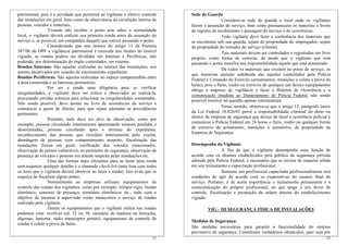 patrimonial, pois é a atividade que permitirá ao vigilante o efetivo controle
das instalações em geral, bem como da observância da circulação interna de
pessoas, veículos e materiais.
Visando não receber o posto sem saber a normalidade
local, o vigilante deverá realizar sua primeira ronda antes da assunção do
serviço e, se possível, em companhia daquele que estiver passando o posto.
Considerando que nos termos do artigo 13 da Portaria
387/06 do DPF a vigilância patrimonial é exercida nos limites do imóvel
vigiado, as rondas podem ser divididas em Internas e Periféricas, não
podendo, por determinação do órgão controlador, ser externa.
Rondas Internas: São aquelas realizadas no interior das instalações, nos
setores desativados por ocasião do encerramento expediente.
Rondas Periféricas: São aquelas realizadas no espaço compreendido entre
a área construída e as barreiras perimetrais.
Por ser a ronda uma diligência para se verificar
irregularidades, o vigilante deve ser crítico e observador ao realizá-la,
procurando envidar esforços para solucionar as irregularidades constatadas.
Não sendo possível, deve anotar no livro de ocorrências de serviço e
comunicar a quem de direito, para que sejam adotadas as providências
pertinentes.
Portanto, tudo deve ser alvo de observação, como por
exemplo, pessoas circulando internamente aparentando estarem perdidas e
desorientadas, pessoas circulando após o término do expediente,
reconhecimento das pessoas que circulam internamente pelo crachá,
abordagem de pessoas com comportamento suspeito, fiscalização das
instalações físicas em geral, verificação dos veículos estacionados,
observação de pontos vulneráveis no perímetro de segurança, observação de
presença de veículos e pessoas em atitude suspeita pelas imediações etc.
Uma das formas mais eficientes para se fazer uma ronda
sem esquecer qualquer detalhe é o chamado check-list (uma lista com todos
os itens que o vigilante deverá observar ao fazer a ronda). Isso evita que se
esqueça de fiscalizar algum ponto.
Normalmente as empresas utilizam equipamentos de
controle das rondas dos vigilantes, como por exemplo: relógio-vigia, bastão
eletrônico, sensores de presença, terminais eletrônicos etc., tudo com o
objetivo de mostrar à supervisão como transcorreu o serviço de rondas
realizado pelo vigilante.
Dentre os equipamentos que o vigilante utiliza nas rondas
podemos citar: revólver cal. 32 ou 38, cassetete de madeira ou borracha,
algemas, lanterna, rádio transceptor portátil, equipamento de controle de
rondas e colete a prova de balas.
Sede do Guarda
Considera-se sede do guarda o local onde os vigilantes
fazem a assunção do serviço, bem como permanecem os materiais e livros
de registro de recebimento e passagem do serviço e de ocorrências.
Todo vigilante deve fazer a conferência dos materiais que
se encontram sob sua guarda, sejam de propriedade do empregador, sejam
de propriedade do tomador do serviço (cliente).
Tais materiais devem ser controlados e registrados em livro
próprio, como forma de controle, de modo que o vigilante que está
passando o posto transfira sua responsabilidade àquele que está assumindo.
De todos os materiais que existem no posto de serviço, os
que merecem atenção redobrada são aqueles controlados pela Polícia
Federal e Comando do Exército (armamentos, munições e colete a prova de
balas), pois o furto, roubo ou extravio de qualquer um desses equipamentos
obriga a empresa de vigilância a fazer o Boletim de Ocorrência e a
comunicação imediata ao Departamento de Polícia Federal, não sendo
possível resolver tal questão apenas internamente.
Nesse sentido, observa-se que o artigo 13, parágrafo único
da Lei Federal 10.826/03 prevê a responsabilidade criminal do dono ou
diretor da empresa de segurança que deixar de fazer a ocorrência policial e
comunicar à Polícia Federal em 24 horas o furto, roubo ou qualquer forma
de extravio de armamento, munições e acessórios, de propriedade da
Empresa de Segurança.
Desempenho do Vigilante
A fim de que o vigilante desempenhe suas função de
acordo com os ditames estabelecidos pela política da segurança privada
adotada pela Policia Federal, é necessário que se invista de maneira sólida
em seu treinamento e capacitação profissional.
Somente um profissional capacitado profissionalmente terá
condições de agir de acordo com as expectativas do usuário final do
serviço. Portanto, é de suma importância o treinamento permanente e a
conscientização do próprio profissional, no que tange a seu dever de
controle, fiscalização e promoção da ordem interna do estabelecimento
vigiado.
VIG – III SEGURANÇA FÍSICA DE INSTALAÇÕES
Medidas de Segurança:
12
São medidas necessárias para garantir a funcionalidade do sistema
preventivo de segurança. Constituem verdadeiros obstáculos, quer seja por
11
 