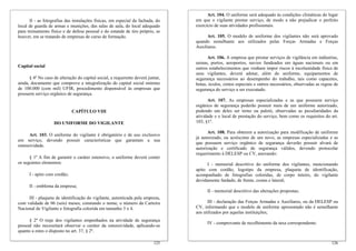 II - as fotografias das instalações físicas, em especial da fachada, do
local de guarda de armas e munições, das salas de aula, do local adequado
para treinamento físico e de defesa pessoal e do estande de tiro próprio, se
houver, em se tratando de empresas de curso de formação.
Capital social
§ 4º No caso de alteração do capital social, a requerente deverá juntar,
ainda, documento que comprove a integralização do capital social mínimo
de 100.000 (cem mil) UFIR, procedimento dispensável às empresas que
possuem serviço orgânico de segurança.
CAPÍTULO VIII
DO UNIFORME DO VIGILANTE
Art. 103. O uniforme do vigilante é obrigatório e de uso exclusivo
em serviço, devendo possuir características que garantam a sua
ostensividade.
§ 1º A fim de garantir o caráter ostensivo, o uniforme deverá conter
os seguintes elementos:
I - apito com cordão;
II - emblema da empresa;
III - plaqueta de identificação do vigilante, autenticada pela empresa,
com validade de 06 (seis) meses, constando o nome, o número da Carteira
Nacional de Vigilante e fotografia colorida em tamanho 3 x 4.
§ 2º O traje dos vigilantes empenhados na atividade de segurança
pessoal não necessitará observar o caráter da ostensividade, aplicando-se
quanto a estes o disposto no art. 37, § 2º.
126
Art. 104. O uniforme será adequado às condições climáticas do lugar
em que o vigilante prestar serviço, de modo a não prejudicar o perfeito
exercício de suas atividades profissionais.
Art. 105. O modelo de uniforme dos vigilantes não será aprovado
quando semelhante aos utilizados pelas Forças Armadas e Forças
Auxiliares.
Art. 106. A empresa que prestar serviços de vigilância em indústrias,
usinas, portos, aeroportos, navios fundeados em águas nacionais ou em
outros estabelecimentos que venham impor riscos à incolumidade física de
seus vigilantes, deverá adotar, além do uniforme, equipamentos de
segurança necessários ao desempenho do trabalho, tais como capacetes,
botas, óculos, cintos especiais e outros necessários, observadas as regras de
segurança do serviço a ser executado.
Art. 107. As empresas especializadas e as que possuem serviço
orgânico de segurança poderão possuir mais de um uniforme autorizado,
podendo um deles ser terno ou paletó, observadas as peculiaridades da
atividade e o local de prestação do serviço, bem como os requisitos do art.
103, §1º.
Art. 108. Para obterem a autorização para modificação de uniforme
já autorizado, ou acréscimo de um novo, as empresas especializadas e as
que possuem serviço orgânico de segurança deverão possuir alvará de
autorização e certificado de segurança válidos, devendo protocolar
requerimento à DELESP ou CV, anexando:
I - memorial descritivo do uniforme dos vigilantes, mencionando
apito com cordão, logotipo da empresa, plaqueta de identificação,
acompanhado de fotografias coloridas, de corpo inteiro, do vigilante
devidamente fardado, de frente, costas e lateral;
II - memorial descritivo das alterações propostas;
III - declaração das Forças Armadas e Auxiliares, ou da DELESP ou
CV, informando que o modelo de uniforme apresentado não é semelhante
aos utilizados por aquelas instituições;
IV - comprovante de recolhimento da taxa correspondente.
125
 