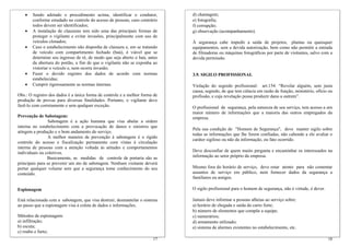 • Sendo adotado o procedimento acima, identificar o condutor,
conforme estudado no controle do acesso de pessoas, caso contrário
todos devem ser identificados;
• A instalação de clausuras tem sido uma das principais formas de
proteger o vigilante e evitar invasões, principalmente com uso de
veículos clonados;
• Caso o estabelecimento não disponha de clausura e, em se tratando
de veículo com compartimento fechado (baú), é viável que se
determine seu ingresso de ré, de modo que seja aberto o baú, antes
da abertura do portão, a fim de que o vigilante não se exponha ao
vistoriar o veículo e, nem ocorra invasão;
• Fazer o devido registro dos dados de acordo com normas
estabelecidas;
• Cumprir rigorosamente as normas internas.
Obs.: O registro dos dados é a única forma de controle e a melhor forma de
produção de provas para diversas finalidades. Portanto, o vigilante deve
fazê-lo com corretamente e sem qualquer exceção.
Prevenção de Sabotagem:
Sabotagem é a ação humana que visa abalar a ordem
interna no estabelecimento com a provocação de danos e sinistros que
atingem a produção e o bom andamento do serviço.
A melhor maneira de prevenção à sabotagem é o rígido
controle do acesso e fiscalização permanente com vistas à circulação
interna de pessoas com a atenção voltada às atitudes e comportamentos
individuais ou coletivos.
Basicamente, as medidas de controle de portaria são as
principais para se prevenir um ato de sabotagem. Nenhum visitante deverá
portar qualquer volume sem que a segurança tome conhecimento do seu
conteúdo.
Espionagem
Está relacionada com a sabotagem, que visa destruir, desmantelar o sistema
ao passo que a espionagem visa à coleta de dados e informações.
Métodos de espionagem:
a) infiltração;
b) escuta;
c) roubo e furto;
d) chantagem;
e) fotografia;
f) corrupção;
g) observação (acompanhamento).
À segurança cabe impedir a saída de projetos, plantas ou quaisquer
equipamentos, sem a devida autorização, bem como não permitir a entrada
de filmadoras ou máquinas fotográficas por parte de visitantes, salvo com a
devida permissão.
3.9. SIGILO PROFISSIONAL
Violação do segredo profissional: art.154. “Revelar alguém, sem justa
causa, segredo, de que tem ciência em razão de função, ministério, ofício ou
profissão, e cuja revelação possa produzir dano a outrem”.
O profissional de segurança, pela natureza de seu serviço, tem acesso a um
maior número de informações que a maioria das outros empregados da
empresa.
Pela sua condição de "Homem de Segurança", deve manter sigilo sobre
todas as informações que lhe forem confiadas, não cabendo a ele avaliar o
caráter sigiloso ou não da informação, ou fato ocorrido.
Deve desconfiar de quem muito pergunta e encaminhar os interessados na
informação ao setor próprio da empresa.
Mesmo fora do horário de serviço, deve estar atento para não comentar
assuntos de serviço em público, nem fornecer dados da segurança a
familiares ou amigos.
O sigilo profissional para o homem de segurança, não é virtude, é dever.
Jamais deve informar a pessoas alheias ao serviço sobre:
a) horário de chegada e saída do carro forte;
b) número de elementos que compõe a equipe;
c) numerários;
d) armamento utilizado;
18
e) sistema de alarmes existentes no estabelecimento, etc.
17
 