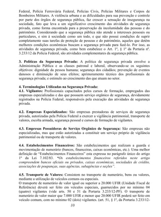 10
Federal, Polícia Ferroviária Federal, Polícias Civis, Polícias Militares e Corpos de
Bombeiros Militares. A violência urbana e as dificuldades para sua prevenção e controle
por parte dos órgãos de segurança pública, faz crescer a sensação de insegurança na
sociedade, fato que leva a um significativo crescimento das atividades de segurança
privada, como forma encontrada para a preservação da incolumidade das pessoas e do
patrimônio. Considerando que a segurança pública não atende a interesses pessoais ou
particulares, e sim à sociedade como um todo, e que não possui condições de suprir
completamente suas tarefas de proteção de pessoas e do patrimônio, aqueles que detêm
melhores condições econômicas buscam a segurança privada para fazê-lo. Por isso, as
atividades de segurança privada, como bem estabelece o Art. 1º, § 1º da Portaria nº.
3.233/12 da Polícia Federal, são atividades complementares da segurança pública.
3. Políticas da Segurança Privada: A política de segurança privada envolve a
Administração Pública e as classes patronal e laboral, observando-se os seguintes
objetivos: dignidade da pessoa humana; segurança dos cidadãos; prevenção de eventos
danosos e diminuição de seus efeitos; aprimoramento técnico dos profissionais de
segurança privada; e estimulo ao crescimento das que atuam no setor.
4. Terminologias Utilizadas na Segurança Privada:
4.1. Vigilantes: Profissionais capacitados pelos cursos de formação, empregados das
empresas especializadas e das que possuem serviço orgânico de segurança, devidamente
registrados na Polícia Federal, responsáveis pela execução das atividades de segurança
privada.
4.2. Empresas Especializadas: São empresas prestadoras de serviços de segurança
privada, autorizadas pela Polícia Federal a exercer a vigilância patrimonial, transporte de
valores, escolta armada, segurança pessoal e cursos de formação de vigilantes.
4.3. Empresas Possuidoras de Serviço Orgânico de Segurança: São empresas não
especializadas, mas que estão autorizadas a constituir um serviço próprio de vigilância
patrimonial ou de transporte de valores.
4.4. Estabelecimentos Financeiros: São estabelecimentos que realizam a guarda e
movimentação de numerário (bancos, financeiras, caixas econômicas, etc.). Uma melhor
definição de “Estabelecimentos Financeiros” esta expressa no parágrafo único do artigo
1º da Lei 7.102/83. “Os estabelecimentos financeiros referidos neste artigo
compreendem bancos oficiais ou privados, caixas econômicas, sociedades de crédito,
associações de poupanças, suas agências, subagências e seções”.
4.5. Transporte de Valores: Consistem no transporte de numerário, bens ou valores,
mediante a utilização de veículos comuns ou especiais.
O transporte de numerário de valor igual ou superior a 20.000 UFIR (Unidade Fiscal de
Referência) deverá ser feito em veículos especiais, guarnecidos por no mínimo 04
(quatro) vigilantes (vide arts. 50 e 51 da Portaria 3.233/12-PF). O transporte de
numerário de valor maior que 7.000 UFIR e menor que 20.000 UFIR poderá ser feito em
veículo comum, com no mínimo 02 (dois) vigilantes. (art. 51, § 1º, da Portaria 3.233/12-
 