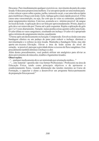 Descanse. Pare imediatamente qualquer exercício ou movimento da parte do corpo
lesada.O descansoproporcionamelhora.Use umapoio(podeser umamuleta)para
evitar colocar o peso sobre a perna, joelho, tornozelo ou pé, e use uma tala ou tipóia
para imobilizar o braço com lesão. Gelo.Aplique gelo o mais rápido possível. O frio
causa uma vasocontrição, ou seja, faz com que as veias se contraiam, ajudando a
parar sangramentos internos. Com isso, acumula-se o mínimo possível de sangue
no local da lesão.Aaplicação deve ser feita por aproximadamente 30 min, depois o
gelo deve ser removido por 2 horas até a pele esquentar. Repita a aplicação do gelo
por 3 a 5 vezes diariamente.Atenção: nunca ponha coisas quentes sobre uma lesão.
O calor dilata os vasos sanguíneos, resultando em inchaço. O calor só é apropriado
após otérminodesangramentointerno,usualmente
72 horas após um deslocamento ou luxação. Compressão. Envolva a lesão com uma
bandagem elástica ou um pedaço de pano para reduzir o inchaço, diminuir a
movimentação e o esforço na área lesada. Mantenha a bandagem firme, mas não
aperte em excesso. Elevação. Elevar a área de lesão acima do nível do
coração, se possível, para que a gravidade drene o excesso de fluxo sangüíneo. Este
procedimentotambémdiminuioinchaçoeador.
Além destes procedimentos, você poderá utilizar um analgésico para aliviar as
dores provenientesdemúsculos,tendõeseligamentoslesados.
Observações:
- “...qualquermedicamentodeveser ministradopororientaçãomédica...”
- “... este material / apostila não visa formar Profissionais / Professores na área de
Educação Física, tendo como principais objetivos o de aprimorar o
condicionamento físico, visando diminuição das tensões inerentes ao Curso de
Formação, e capacitar o aluno a desenvolver um programa básico permanente
depreparaçãofísicapessoal.”
100
 