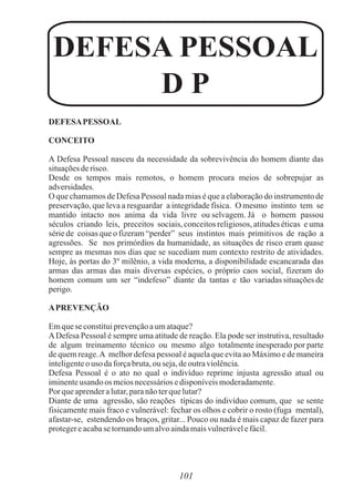 101
DEFESAPESSOAL
CONCEITO
A Defesa Pessoal nasceu da necessidade da sobrevivência do homem diante das
situaçõesderisco.
Desde os tempos mais remotos, o homem procura meios de sobrepujar as
adversidades.
O que chamamos de Defesa Pessoal nada mias é que a elaboração do instrumento de
preservação, que leva a resguardar a integridade física. O mesmo instinto tem se
mantido intacto nos anima da vida livre ou selvagem. Já o homem passou
séculos criando leis, preceitos sociais, conceitos religiosos, atitudes éticas e uma
série de coisas que o fizeram “perder” seus instintos mais primitivos de ração a
agressões. Se nos primórdios da humanidade, as situações de risco eram quase
sempre as mesmas nos dias que se sucediam num contexto restrito de atividades.
Hoje, às portas do 3º milênio, a vida moderna, a disponibilidade escancarada das
armas das armas das mais diversas espécies, o próprio caos social, fizeram do
homem comum um ser “indefeso” diante da tantas e tão variadas situações de
perigo.
APREVENÇÃO
Emqueseconstituiprevençãoaumataque?
ADefesa Pessoal é sempre uma atitude de reação. Ela pode ser instrutiva, resultado
de algum treinamento técnico ou mesmo algo totalmente inesperado por parte
de quem reage.A melhor defesa pessoal é aquela que evita ao Máximo e de maneira
inteligenteo uso daforçabruta,ouseja,deoutraviolência.
Defesa Pessoal é o ato no qual o indivíduo reprime injusta agressão atual ou
iminenteusando os meiosnecessáriosedisponíveismoderadamente.
Por queaprenderalutar,paranãoterquelutar?
Diante de uma agressão, são reações típicas do indivíduo comum, que se sente
fisicamente mais fraco e vulnerável: fechar os olhos e cobrir o rosto (fuga mental),
afastar-se, estendendo os braços, gritar... Pouco ou nada é mais capaz de fazer para
protegereacabase tornandoumalvoaindamaisvulnerávelefácil.
DEFESA PESSOAL
D P
 