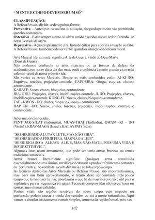 “ MENTEECORPODEVEM SER UM SÓ”
CLASSIFICAÇÃO:
ADefesaPessoaldivide-sedeseguinteforma:
Preventiva –Antecipar –se ao fato ou situação, chegando primeiro não permitindo
queelesaconteçam.
Ostensiva – Estar sempre atento ou alerta a tudo e a todos ao seu redor, fazendo–se
notaroestadodealerta.
Repressiva –Ação propriamente dita, hora de entrar para cobrir a situação ou fato.
ADefesaPessoaltambémpodeser verbalquandoasituaçãoédeofensamoral.
ArteMarcialliteralmente significaArtedaGuerra,vindodo Deus Marte
(Deus daGuerra).
Não podemos confundir as artes marciais ou as formas de defesa da
academia com nosso dia a dia das ruas, onde a violência é muito grande e covarde
valendo-seatédanossa própriavida.
São varias as Artes Marciais. Dentre as mais conhecidas estão: AI-KI-DO:
Esquivas, torções, projeções-controle. CAPOEIRA: Ginga, esquiva, chutes-
contundente.
KARATÊ:Socos, chutes,bloqueios-contundente.
JIU-JITSU: Projeções, chaves, imobilizações-controle. JUDÔ: Projeções, chaves,
imobilizações-controle.KUNG-FU: Socos, chutes,bloqueios-contundente.
TAE–KWON –DO: chutes,bloqueios,socos – contundente.
HAP –KI -DO: Socos, chutes, torções, projeções, imobilizações, controle e
contundente.
Artes menosconhecidas:
PENT JAK-SILAT (Indonésia), MUAY-THAI (Tailândia), QWAN –KI – DO
(Vietnã),KRAV-MAGÁ (Israel),KALAYPAT(Índia).
“SEOBRIGADOALUTAR LUTE,MAS NÃO FIRA”.
“SEOBRIGADOAFERIRFIRA, MAS NÃOALEJE”.
“SE OBRIGADO A ALEJAR ALEJE, MAS NÃO MATE, POIS UMA VIDA É
INSUBSTITUÍVEL”.
Algumas lutas usam armamento, que pode ser tanto armas brancas ou armas
tradicionaismarciais.
Arma branca literalmente significa: Qualquer arma constituída
essencialmente de uma lâmina, metálica e destinada a produzir ferimentos cortantes
ou perfurantes, nocombate acurtadistânciaenalutacorpoacorpo.
As técnicas dentro das Artes Marciais ou Defesas Pessoal são importantíssimas,
mas para um bom aproveitamento, o treino deve ser constante. Pelo pouco
tempo que temos para treinar, abordamos o que há de mais necessário e útil para o
vigilante e para a segurança em geral. Técnicas comprovadas não só em teses ou
teorias,massimnarealidade.
Pontos vitais são regiões sensíveis do nosso corpo cujo impacto ou
perfuração podem causar a perda dos sentidos ou até a morte instantânea. Aqui
vamos aabordarbasicamenteos maissimples,somentedaregiãofrontal,pois seu
102
 