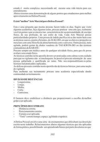 estudo é muito complexo, necessitando até mesmo uma vida inteira para seu
entendimento.
Abaixo teremos uma demonstração de alguns pontos que estudaremos para melhor
aproveitamentonaDefesaPessoal.
Existe”melhor”ArteMarcialpara Defesa Pessoal?
Esta é uma pergunta que muitas pessoas fazem todos os dias. Sugiro que visite
algumas academias, faça algumas aulas, procure praticar uma arte que, realmente
você irá gostar e que se encaixe nas características de sua personalidade, de seu tipo
físico, de sua profissão, de seu estilo de vida. Cada Arte Marcial possui
particularidades próprias. Uma pessoa de índole pacífica irá se dar muito bem com
as técnicas suaves, porém eficientes, doAI-KI-DO, em que as chaves e projeções se
mesclam com uma filosofia de plena harmonia com o universo. Outra pessoa, mais
agitada, poderá gostar de chutes voadores do TAE-KWON-DO ou das técnicas
contundentesdoKARATÊ.
Procure sempre um médico antes de qualquer atividade física, para que ele possa
avaliaroseu estadofísico.
As técnicas contidas nesta apostila devem ser praticadas com calma e com cuidado
para que os vigilantes não se machuquem. Se possível procure orientação de uma
pessoa gabaritada e qualificada no ramo. Não nos responsabilizam os pelas
técnicasmalpraticadaseaplicadas.
As defesas pessoais contidas nesta apostila são de técnicas básicas, para uma noção
dovigilante.
Para melhorar seu treinamento procure uma academia especializada dando
continuidadeaotreinamento.
DIVISÃO DE DISTÂNCIAS
- Longuíssima;
- Longa;
- Média;
- Curta;
- Curtíssima.
O homem deve estabelecer a distância que proporcionará a escolha do melhor
golpeaser aplicado.
PRINCÍPIOS DO COMBATE
- Distânciacorreta;
- Posicionamentocorreto;
- Energiaaser aplicada;
- “Time”correto(tempo,espaço,agilidadeerapidez).
ADefesa Pessoal envolve uma série de ensinamentos que dificultam sua descrição
escrita neste trabalho. Relacionaremos abaixo algumas técnicas que são aplicadas
deformaprática,possibilitando umaprendizadobásicopor partedos alunosnoque
103
 