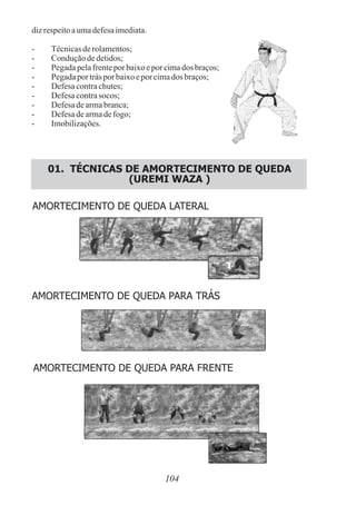 dizrespeitoaumadefesaimediata.
- Técnicasderolamentos;
- Conduçãodedetidos;
- Pegadapelafrenteporbaixoeporcimados braços;
- Pegadapor trásporbaixoeporcimados braços;
- Defesacontrachutes;
- Defesacontrasocos;
- Defesadearmabranca;
- Defesadearmadefogo;
- Imobilizações.
01. TÉCNICAS DE AMORTECIMENTO DE QUEDA
(UREMI WAZA )
AMORTECIMENTO DE QUEDA LATERAL
AMORTECIMENTO DE QUEDA PARA TRÁS
AMORTECIMENTO DE QUEDA PARA FRENTE
104
 