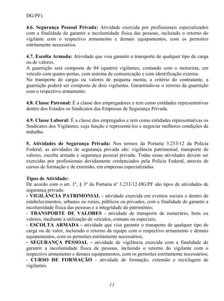 11
DG/PF).
4.6. Segurança Pessoal Privada: Atividade exercida por profissionais especializados
com a finalidade de garantir a incolumidade física das pessoas, incluindo o retorno do
vigilante com o respectivo armamento e demais equipamentos, com os pernoites
estritamente necessários.
4.7. Escolta Armada: Atividade que visa garantir o transporte de qualquer tipo de carga
ou de valores.
A guarnição será composta de 04 (quatro) vigilantes, contando com o motorista, em
veículo com quatro portas, com sistema de comunicação e com identificação externa.
No transporte de cargas ou valores de pequena monta, a critério do contratante, a
guarnição poderá ser composta de dois vigilantes. Garantindo-se o retorno da guarnição
com o respectivo armamento.
4.8. Classe Patronal: É a classe dos empregadores e tem como entidades representativas
dentro dos Estados os Sindicatos das Empresas de Segurança Privada.
4.9. Classe Laboral: É a classe dos empregados e tem como entidades representativas os
Sindicatos dos Vigilantes, cuja função é representá-los e negociar melhores condições de
trabalho.
5. Atividades de Segurança Privada: Nos termos da Portaria 3.233/12 da Polícia
Federal, as atividades de segurança privada são: vigilância patrimonial, transporte de
valores, escolta armada e segurança pessoal privada. Todas essas atividades devem ser
exercidas por profissionais devidamente credenciados pela Polícia Federal, através de
cursos de formação e de extensão, em empresas especializadas.
Tipos de Atividade:
De acordo com o art. 1º, § 3º da Portaria nº 3.233/12-DG/PF são tipos de atividades de
segurança privada:
- VIGILÂNCIA PATRIMONIAL - atividade exercida em eventos sociais e dentro de
estabelecimentos, urbanos ou rurais, públicos ou privados, com a finalidade de garantir a
incolumidade física das pessoas e a integridade do patrimônio;
- TRANSPORTE DE VALORES - atividade de transporte de numerário, bens ou
valores, mediante a utilização de veículos, comuns ou especiais;
- ESCOLTA ARMADA - atividade que visa garantir o transporte de qualquer tipo de
carga ou de valor, incluindo o retorno da equipe com o respectivo armamento e demais
equipamentos, com os pernoites estritamente necessários;
- SEGURANÇA PESSOAL - atividade de vigilância exercida com a finalidade de
garantir a incolumidade física de pessoas, incluindo o retorno do vigilante com o
respectivo armamento e demais equipamentos, com os pernoites estritamente necessários;
- CURSO DE FORMAÇÃO - atividade de formação, extensão e reciclagem de
vigilantes.
 