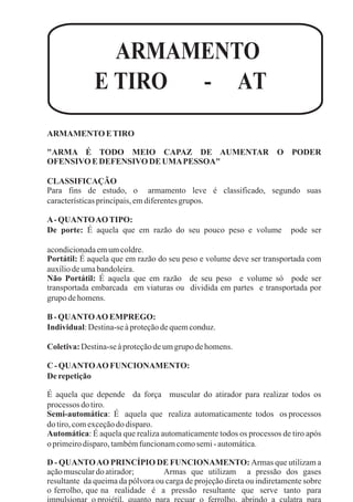 ARMAMENTO
E TIRO - AT
ARMAMENTO ETIRO
"ARMA É TODO MEIO CAPAZ DE AUMENTAR O PODER
OFENSIVOEDEFENSIVODE UMAPESSOA"
CLASSIFICAÇÃO
Para fins de estudo, o armamento leve é classificado, segundo suas
característicasprincipais,emdiferentesgrupos.
A-QUANTOAOTIPO:
De porte: É aquela que em razão do seu pouco peso e volume pode ser
acondicionadaemumcoldre.
Portátil: É aquela que em razão do seu peso e volume deve ser transportada com
auxíliodeumabandoleira.
Não Portátil: É aquela que em razão de seu peso e volume só pode ser
transportada embarcada em viaturas ou dividida em partes e transportada por
grupo dehomens.
B- QUANTOAOEMPREGO:
Individual:Destina-seàproteçãodequemconduz.
Coletiva:Destina-seàproteçãodeumgrupo dehomens.
C - QUANTOAOFUNCIONAMENTO:
De repetição
É aquela que depende da força muscular do atirador para realizar todos os
processos dotiro.
Semi-automática: É aquela que realiza automaticamente todos os processos
dotiro,comexceçãodo disparo.
Automática: É aquela que realiza automaticamente todos os processos de tiro após
oprimeirodisparo,tambémfuncionamcomosemi-automática.
D - QUANTOAO PRINCÍPIO DE FUNCIONAMENTO: Armas que utilizam a
açãomusculardoatirador; Armas que utilizam a pressão dos gases
resultante da queima da pólvora ou carga de projeção direta ou indiretamente sobre
o ferrolho, que na realidade é a pressão resultante que serve tanto para
 