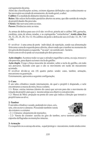 carregamentodaarma.
Além das classificações acima, existem algumas definições cujo conhecimento se
faznecessárioaoestudodo armamento,demodogeral,asaber:
Calibre:Éamedidadodiâmetrointernodo cano.
Raias: São sulcos helicoidais paralelos abertos na arma, que dão sentido de rotação
doprojétildando-lheprecisão.
Cheios: São nervurasentreas raias.
Passos: Distânciasentreas raias.
As armas de defesa para uso civil são: revólver, pistola até o calibre 380, garrucha,
carabina, estas de almas raiadas, e as espingardas "cartucheiras", tendo alma lisa
36, 32, 28, 24, 20, 16 e 12. Os calibres de porte e defesa de uso civil são: 32, 38, 7.65
e380.
O revólver é uma arma de porte individual, de repetição, sendo sua alimentação
feita uma a uma da esquerda para a direita, observando que o tambor no momento do
tirogiradadireitaparaaesquerda,"'ou seja",no sentidoanti- horário.
O tirocomrevólverpodeser executadopordoisprocessos:
Ação simples:Acontece toda vez que o atirador engatilhar a arma, ou seja, trouxer o
cãoparatrás,paradepoisacionaratecladogatilho.
Ação dupla: Exige a força muscular do atirador, sobre a tecla do gatilho, em todo
seu percurso, fazendo com que o cão se movimente em razão do mecanismo
acionado.
O revólver divide-se em (4) quatro partes sendo: cano, tambor, armação,
mecanismoou guarnição.
Externamente,apresentaaseguinteconfiguração;
1-Cano
É um tubo cilíndrico raiado internamente, do qual o projétil é disparado, e nele
encontramosamassademira,bocaeculatra.
1.1- Raias: estrias internas (dentro do cano) que servem para dar o movimento de
rotaçãodoprojétil,paraqueo mesmoatinjaseu objetivocomprecisão;
1.2- Massa de Mira: projeção na ponta do cano que indica a direção que tomará o
projétilrumoaoalvo;
2-Tambor
Éumtubocilíndricovazado,podendotercinco,seis,
sete,oitoou novecâmaras.Possuindo tambémvareta
do extratoreoextrator.
-2.1- Câmaras:alojamentodemunições;
- 2.2- Vareta do extrator: auxilia no giro do tambor, serve também para retirar
cápsulasdeflagradasou muniçõesintactas.
3-Armação
Éo esqueletoouacarcaçadaarma, aqualprotegeo mecanismo,tendoaindacomo
118
 