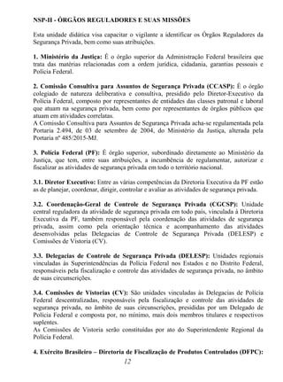 12
NSP-II - ÓRGÃOS REGULADORES E SUAS MISSÕES
Esta unidade didática visa capacitar o vigilante a identificar os Órgãos Reguladores da
Segurança Privada, bem como suas atribuições.
1. Ministério da Justiça: É o órgão superior da Administração Federal brasileira que
trata das matérias relacionadas com a ordem jurídica, cidadania, garantias pessoais e
Polícia Federal.
2. Comissão Consultiva para Assuntos de Segurança Privada (CCASP): É o órgão
colegiado de natureza deliberativa e consultiva, presidido pelo Diretor-Executivo da
Polícia Federal, composto por representantes de entidades das classes patronal e laboral
que atuam na segurança privada, bem como por representantes de órgãos públicos que
atuam em atividades correlatas.
A Comissão Consultiva para Assuntos de Segurança Privada acha-se regulamentada pela
Portaria 2.494, de 03 de setembro de 2004, do Ministério da Justiça, alterada pela
Portaria nº 485/2015-MJ.
3. Polícia Federal (PF): É órgão superior, subordinado diretamente ao Ministério da
Justiça, que tem, entre suas atribuições, a incumbência de regulamentar, autorizar e
fiscalizar as atividades de segurança privada em todo o território nacional.
3.1. Diretor Executivo: Entre as várias competências da Diretoria Executiva da PF estão
as de planejar, coordenar, dirigir, controlar e avaliar as atividades de segurança privada.
3.2. Coordenação-Geral de Controle de Segurança Privada (CGCSP): Unidade
central reguladora da atividade de segurança privada em todo país, vinculada à Diretoria
Executiva da PF, também responsável pela coordenação das atividades de segurança
privada, assim como pela orientação técnica e acompanhamento das atividades
desenvolvidas pelas Delegacias de Controle de Segurança Privada (DELESP) e
Comissões de Vistoria (CV).
3.3. Delegacias de Controle de Segurança Privada (DELESP): Unidades regionais
vinculadas às Superintendências da Polícia Federal nos Estados e no Distrito Federal,
responsáveis pela fiscalização e controle das atividades de segurança privada, no âmbito
de suas circunscrições.
3.4. Comissões de Vistorias (CV): São unidades vinculadas às Delegacias de Polícia
Federal descentralizadas, responsáveis pela fiscalização e controle das atividades de
segurança privada, no âmbito de suas circunscrições, presididas por um Delegado de
Polícia Federal e composta por, no mínimo, mais dois membros titulares e respectivos
suplentes.
As Comissões de Vistoria serão constituídas por ato do Superintendente Regional da
Polícia Federal.
4. Exército Brasileiro – Diretoria de Fiscalização de Produtos Controlados (DFPC):
 