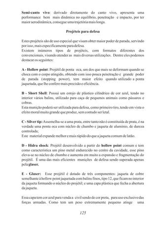 Semi-canto vivo: derivado diretamente do canto vivo, apresenta uma
performance bem mais dinâmica no equilíbrio, penetração e impacto, por ter
maioraerodinâmica,consegueumatrajetóriamaislonga.
Projéteis para defesa
Estes projéteis são de uso especial que visam obter maior poder de parada, servindo
porisso, maisespecificamenteparadefesa.
Existem inúmeros tipos de projéteis, com formatos diferentes dos
convencionais, visando atender as mais diversas utilizações. Dentre eles podemos
destacaros seguintes:
A - Hollow point: Projétil de ponta oca, um dos que mais se deformam quando se
choca com o corpo atingido, obtendo com isso pouca penetração e grande poder
de parada (stopping power), tem maior efeito quando utilizado a ponta
jaquetada,quelheconferemaisprecisãoeeficiência.
B - Short Shell: Possui um estojo de plástico cilíndrico de cor azul, tendo no
interior vários balins, utilizado para caça de pequenos animais como pássaros e
cobras.
Esta munição poderá ser utilizada para defesa, como primeiro tiro, tendo em vista o
efeitomoralmuitograndequeproduz,semcontudoser letal.
C - Silver tip:Assemelha-se a uma prata, entre tanto não é constituída de prata, é na
verdade uma ponta oca com núcleo de chumbo e jaqueta de alumínio, de dureza
controlada;
Este materialexpandemelhoremaisrápidodoqueajaquetacomumdelatão.
D - Hidra shock: Projétil desenvolvido a partir do hollow point comum e tem
como característica um pino metal endurecido no centro da cavidade, esse pino
eleva-se no núcleo de chumbo e aumenta em muito a expansão e fragmentação do
projétil. É uma das mais eficientes munições de defesa sendo superada apenas
pelaglaser.
E - Glaser: Esse projétil é dotado de três componentes: jaqueta de cobre
semelhante à hollow point jaquetada com balins finos, tipo 12, que ficam no interior
da jaqueta formando o núcleo do projétil; e uma capa plástica que fecha a abertura
dajaqueta.
Essa capa tem cor azul para venda a civil sendo de cor preta, para uso exclusivo das
forças armadas. Como tem um peso extremamente pequeno atinge uma
125
 