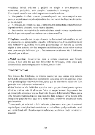 velocidade inicial altíssima o projétil ao atingir o alvo, fragmenta-se
totalmente, produzindo uma completa transferência deenergia.
Esse projétiltemtrêscaracterísticasparauso no combatederua:
1- Não produz ricochete, mesmo quando disparado em muros ou pavimentos,
pois em impactos com ângulos a jaqueta se abre e os balins são dispersos, tornando-
os inofensivos;
2- A munição,ao contrário do que se apresenta,tem capacidade de penetração em
superfíciesduras taiscomovidros eportasdecarro;
3- Esta terceira características é a total ausência de transfixação do corpo humano,
detalheimportantequandose combateelementoscomreféns.
F-Exploder: munição que carrega elemento explosivo dentro da cavidade normal
de uma ponta oca, que aumenta o impacto e o stopping power. Usualmente se utiliza
uma ponta silver tip, onde se coloca uma pequena carga de pólvora de queima
rápida e uma espoleta do tipo magnum sensibilizada para maior efeito, os testes
com essa munição indicaram que o funcionamento do sistema não é facilmente
disparadopor acidente.
c-Metal piersing: Desenvolvida para a polícia americana, com formato
cônico, é mais uma das que mais tem poder de perfuração, sendo usada para
automóveisouatravessarparedesdemadeira,metalevidro.
TIRO INSTINTIVO
Nos tempos das diligências os homens manejavam suas armas com extrema
habilidade, após muito tempo de treinamento, sacavam e atiravam com suas armas
com grande rapidez e incrível precisão, sendo que na maioria das vezes sem fazer
pontaria,esteéochamadotiroinstintivo.
O tiro “instintivo não é difícil de aprender, basta que para isso sigam-se algumas
técnicas práticas, não há elemento físico no corpo humano, logicamente fora
da nossa visão, com maior sentido de direção, do que o dedo indicador” Basta que se
olhe para um determinado ponto e apontando o dedo indicador ver-se-á que a linha
imaginária que parte desse dedo até o ponto visado, estará bem em cima ou muito
próximodeste.
Trata-se então, de substituir o dedo indicador pelo cano da arma, para isso deverá
seguir alguns princípios fundamentais que ao assimilá-los qualquer atirador estará
em condições de até 10 metros aproximadamente, acertar um ponto com incrível
precisão.
126
 