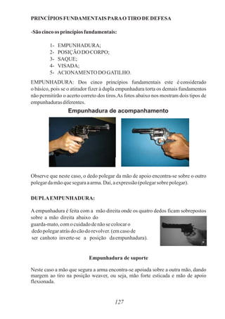 PRINCÍPIOS FUNDAMENTAIS PARAOTIRO DE DEFESA
-São cincoos princípiosfundamentais:
1- EMPUNHADURA;
2- POSIÇÃO DO CORPO;
3- SAQUE;
4- VISADA;
5- ACIONAMENTO DO GATILHO.
EMPUNHADURA: Dos cinco princípios fundamentais este é considerado
o básico, pois se o atirador fizer à dupla empunhadura torta os demais fundamentos
não permitirão o acerto correto dos tiros.As fotos abaixo nos mostram dois tipos de
empunhadurasdiferentes.
Observe que neste caso, o dedo polegar da mão de apoio encontra-se sobre o outro
polegardamãoqueseguraaarma.Daí,aexpressão(polegarsobre polegar).
DUPLAEMPUNHADURA:
A empunhadura é feita com a mão direita onde os quatro dedos ficam sobrepostos
sobre a mão direita abaixo do
guarda-mato,comocuidadodenãose colocaro
dedopolegaratrásdo cãodorevolver. (emcasode
ser canhoto inverte-se a posição daempunhadura).
Empunhadura de suporte
Neste caso a mão que segura a arma encontra-se apoiada sobre a outra mão, dando
margem ao tiro na posição weaver, ou seja, mão forte esticada e mão de apoio
flexionada.
127
Empunhadura de acompanhamento
 