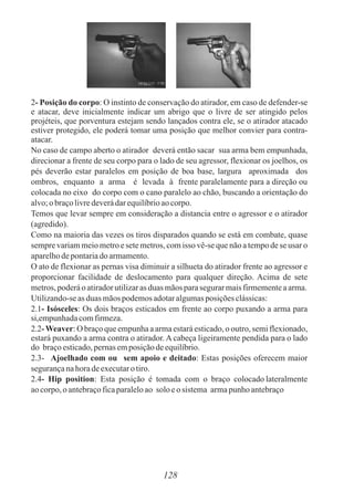 2- Posição do corpo: O instinto de conservação do atirador, em caso de defender-se
e atacar, deve inicialmente indicar um abrigo que o livre de ser atingido pelos
projéteis, que porventura estejam sendo lançados contra ele, se o atirador atacado
estiver protegido, ele poderá tomar uma posição que melhor convier para contra-
atacar.
No caso de campo aberto o atirador deverá então sacar sua arma bem empunhada,
direcionar a frente de seu corpo para o lado de seu agressor, flexionar os joelhos, os
pés deverão estar paralelos em posição de boa base, largura aproximada dos
ombros, enquanto a arma é levada à frente paralelamente para a direção ou
colocada no eixo do corpo com o cano paralelo ao chão, buscando a orientação do
alvo;obraçolivredeverádarequilíbrioaocorpo.
Temos que levar sempre em consideração a distancia entre o agressor e o atirador
(agredido).
Como na maioria das vezes os tiros disparados quando se está em combate, quase
sempre variam meio metro e sete metros, com isso vê-se que não a tempo de se usar o
aparelhodepontariadoarmamento.
O ato de flexionar as pernas visa diminuir a silhueta do atirador frente ao agressor e
proporcionar facilidade de deslocamento para qualquer direção. Acima de sete
metros,poderáoatiradorutilizaras duas mãosparasegurarmaisfirmementeaarma.
Utilizando-seasduasmãospodemosadotaralgumasposiçõesclássicas:
2.1- Isósceles: Os dois braços esticados em frente ao corpo puxando a arma para
si,empunhadacomfirmeza.
2.2-Weaver: O braço que empunha a arma estará esticado, o outro, semi flexionado,
estará puxando a arma contra o atirador. A cabeça ligeiramente pendida para o lado
do braçoesticado,pernasemposiçãodeequilíbrio.
2.3- Ajoelhado com ou sem apoio e deitado: Estas posições oferecem maior
segurançanahoradeexecutaro tiro.
2.4- Hip position: Esta posição é tomada com o braço colocado lateralmente
aocorpo,o antebraçoficaparaleloao solo eo sistema armapunho antebraço
128
 