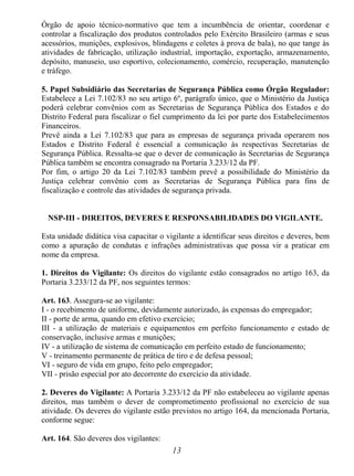 13
Órgão de apoio técnico-normativo que tem a incumbência de orientar, coordenar e
controlar a fiscalização dos produtos controlados pelo Exército Brasileiro (armas e seus
acessórios, munições, explosivos, blindagens e coletes à prova de bala), no que tange às
atividades de fabricação, utilização industrial, importação, exportação, armazenamento,
depósito, manuseio, uso esportivo, colecionamento, comércio, recuperação, manutenção
e tráfego.
5. Papel Subsidiário das Secretarias de Segurança Pública como Órgão Regulador:
Estabelece a Lei 7.102/83 no seu artigo 6º, parágrafo único, que o Ministério da Justiça
poderá celebrar convênios com as Secretarias de Segurança Pública dos Estados e do
Distrito Federal para fiscalizar o fiel cumprimento da lei por parte dos Estabelecimentos
Financeiros.
Prevê ainda a Lei 7.102/83 que para as empresas de segurança privada operarem nos
Estados e Distrito Federal é essencial a comunicação às respectivas Secretarias de
Segurança Pública. Ressalta-se que o dever de comunicação às Secretarias de Segurança
Pública também se encontra consagrado na Portaria 3.233/12 da PF.
Por fim, o artigo 20 da Lei 7.102/83 também prevê a possibilidade do Ministério da
Justiça celebrar convênio com as Secretarias de Segurança Pública para fins de
fiscalização e controle das atividades de segurança privada.
NSP-III - DIREITOS, DEVERES E RESPONSABILIDADES DO VIGILANTE.
Esta unidade didática visa capacitar o vigilante a identificar seus direitos e deveres, bem
como a apuração de condutas e infrações administrativas que possa vir a praticar em
nome da empresa.
1. Direitos do Vigilante: Os direitos do vigilante estão consagrados no artigo 163, da
Portaria 3.233/12 da PF, nos seguintes termos:
Art. 163. Assegura-se ao vigilante:
I - o recebimento de uniforme, devidamente autorizado, às expensas do empregador;
II - porte de arma, quando em efetivo exercício;
III - a utilização de materiais e equipamentos em perfeito funcionamento e estado de
conservação, inclusive armas e munições;
IV - a utilização de sistema de comunicação em perfeito estado de funcionamento;
V - treinamento permanente de prática de tiro e de defesa pessoal;
VI - seguro de vida em grupo, feito pelo empregador;
VII - prisão especial por ato decorrente do exercício da atividade.
2. Deveres do Vigilante: A Portaria 3.233/12 da PF não estabeleceu ao vigilante apenas
direitos, mas também o dever de comprometimento profissional no exercício de sua
atividade. Os deveres do vigilante estão previstos no artigo 164, da mencionada Portaria,
conforme segue:
Art. 164. São deveres dos vigilantes:
 