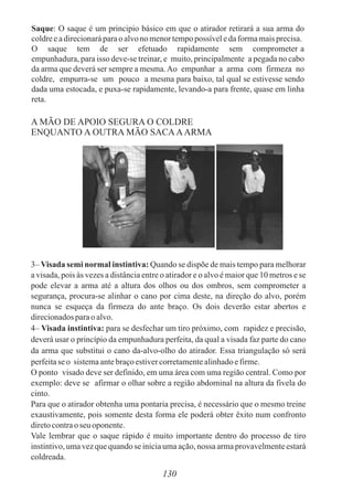 Saque: O saque é um principio básico em que o atirador retirará a sua arma do
coldreeadirecionaráparao alvono menortempopossíveledaformamaisprecisa.
O saque tem de ser efetuado rapidamente sem comprometer a
empunhadura, para isso deve-se treinar, e muito, principalmente a pegada no cabo
da arma que deverá ser sempre a mesma.Ao empunhar a arma com firmeza no
coldre, empurra-se um pouco a mesma para baixo, tal qual se estivesse sendo
dada uma estocada, e puxa-se rapidamente, levando-a para frente, quase em linha
reta.
130
A MÃO DE APOIO SEGURA O COLDRE
ENQUANTO A OUTRA MÃO SACAAARMA
3– Visada semi normal instintiva: Quando se dispõe de mais tempo para melhorar
a visada, pois às vezes a distância entre o atirador e o alvo é maior que 10 metros e se
pode elevar a arma até a altura dos olhos ou dos ombros, sem comprometer a
segurança, procura-se alinhar o cano por cima deste, na direção do alvo, porém
nunca se esqueça da firmeza do ante braço. Os dois deverão estar abertos e
direcionadosparao alvo.
4– Visada instintiva: para se desfechar um tiro próximo, com rapidez e precisão,
deverá usar o princípio da empunhadura perfeita, da qual a visada faz parte do cano
da arma que substitui o cano da-alvo-olho do atirador. Essa triangulação só será
perfeitaseo sistemaantebraçoestivercorretamentealinhadoefirme.
O ponto visado deve ser definido, em uma área com uma região central. Como por
exemplo: deve se afirmar o olhar sobre a região abdominal na altura da fivela do
cinto.
Para que o atirador obtenha uma pontaria precisa, é necessário que o mesmo treine
exaustivamente, pois somente desta forma ele poderá obter êxito num confronto
diretocontrao seu oponente.
Vale lembrar que o saque rápido é muito importante dentro do processo de tiro
instintivo,umavezque quando se iniciaumaação,nossa armaprovavelmenteestará
coldreada.
 