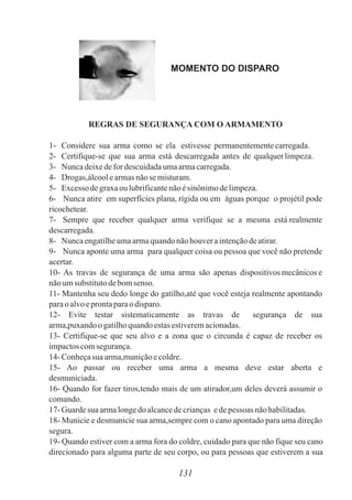 MOMENTO DO DISPARO
REGRAS DE SEGURANÇA COM O ARMAMENTO
1- Considere sua arma como se ela estivesse permanentementecarregada.
2- Certifique-se que sua arma está descarregada antes de qualquerlimpeza.
3- Nuncadeixedefor descuidadaumaarmacarregada.
4- Drogas,álcoolearmasnãose misturam.
5- Excessodegraxaou lubrificantenãoésinônimodelimpeza.
6- Nunca atire em superfícies plana, rígida ou em águas porque o projétil pode
ricochetear.
7- Sempre que receber qualquer arma verifique se a mesma está realmente
descarregada.
8- Nuncaengatilheumaarmaquandonãohouveraintençãodeatirar.
9- Nunca aponte uma arma para qualquer coisa ou pessoa que você não pretende
acertar.
10- As travas de segurança de uma arma são apenas dispositivos mecânicos e
nãoumsubstitutodebomsenso.
11- Mantenha seu dedo longe do gatilho,até que você esteja realmente apontando
paraoalvoeprontaparaodisparo.
12- Evite testar sistematicamente as travas de segurança de sua
arma,puxandoogatilhoquandoestasestiveremacionadas.
13- Certifique-se que seu alvo e a zona que o circunda é capaz de receber os
impactoscomsegurança.
14- Conheçasua arma,muniçãoecoldre.
15- Ao passar ou receber uma arma a mesma deve estar aberta e
desmuniciada.
16- Quando for fazer tiros,tendo mais de um atirador,um deles deverá assumir o
comando.
17- Guardesua armalongedo alcancedecrianças edepessoas nãohabilitadas.
18- Municie e desmunicie sua arma,sempre com o cano apontado para uma direção
segura.
19- Quando estiver com a arma fora do coldre, cuidado para que não fique seu cano
direcionado para alguma parte de seu corpo, ou para pessoas que estiverem a sua
131
 