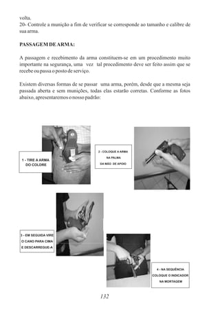 volta.
20- Controle a munição a fim de verificar se corresponde ao tamanho e calibre de
suaarma.
PASSAGEM DEARMA:
A passagem e recebimento da arma constituem-se em um procedimento muito
importante na segurança, uma vez tal procedimento deve ser feito assim que se
recebeou passa o postodeserviço.
Existem diversas formas de se passar uma arma, porém, desde que a mesma seja
passada aberta e sem munições, todas elas estarão corretas. Conforme as fotos
abaixo,apresentaremoso nosso padrão:
132
1 - TIRE A ARMA
DO COLDRE
2 - COLOQUE A ARMA
NA PALMA
DA MÃO DE APOIO
3 - EM SEGUIDA VIRE
O CANO PARA CIMA
E DESCARREGUE-A
4 - NA SEQUÊNCIA
COLOQUE O INDICADOR
NA MORTAGEM
 
