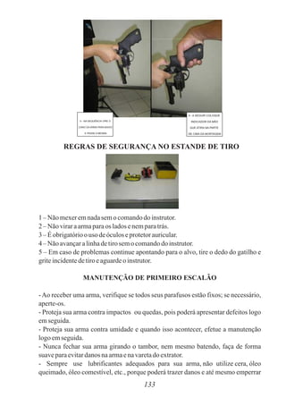 133
5 - NA SEQUÊNCIA VIRE O
CANO DA ARMA PARA BAIXO
E PASSE A MESMA
4 - A SEGUIR COLOQUE
INDICADOR DA MÃO
QUE ATIRA NA PARTE
DE CIMA DA MORTAGEM
REGRAS DE SEGURANÇA NO ESTANDE DE TIRO
1 – Não mexeremnadasemo comandodo instrutor.
2 – Não viraraarmaparaos ladosenemparatrás.
3 – Éobrigatórioouso deóculoseprotetorauricular.
4 – Não avançaralinhadetirosemocomandodo instrutor.
5 – Em caso de problemas continue apontando para o alvo, tire o dedo do gatilho e
griteincidentedetiroeaguardeo instrutor.
MANUTENÇÃO DE PRIMEIRO ESCALÃO
-Ao receber uma arma, verifique se todos seus parafusos estão fixos; se necessário,
aperte-os.
- Proteja sua arma contra impactos ou quedas, pois poderá apresentar defeitos logo
emseguida.
- Proteja sua arma contra umidade e quando isso acontecer, efetue a manutenção
logoemseguida.
- Nunca fechar sua arma girando o tambor, nem mesmo batendo, faça de forma
suaveparaevitardanos naarmaenavaretado extrator.
- Sempre use lubrificantes adequados para sua arma, não utilize cera, óleo
queimado, óleo comestível, etc., porque poderá trazer danos e até mesmo emperrar
 