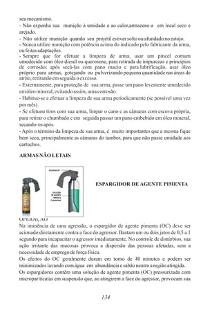 seumecanismo.
- Não exponha sua munição à umidade e ao calor,armazene-a em local seco e
arejado.
- Não utilize munição quando seu projétilestiversoltoou afundadonoestojo.
- Nunca utilize munição com potência acima do indicado pelo fabricante da arma,
oufeitasadaptações.
- Sempre que for efetuar a limpeza de arma, usar um pincel comum
umedecido com óleo diesel ou querosene, para retirada de impurezas e princípios
de corrosão; após secá-las com pano macio e para lubrificação, usar óleo
próprio para armas, gotejando ou pulverizando pequena quantidade nas áreas de
atrito,retirandoemseguidaoexcesso.
- Externamente, para proteção de sua arma, passe um pano levemente umedecido
emóleomineral,evitandoassim,umacorrosão.
- Habitue-se a efetuar a limpeza de sua arma periodicamente (se possível uma vez
pormês).
- Se efetuou tiros com sua arma, limpar o cano e as câmaras com escova própria,
para retirar o chumbado e em seguida passar um pano embebido em óleo mineral,
secando-osapós.
- Após o término da limpeza de sua arma, é muito importantes que a mesma fique
bem seca, principalmente as câmaras do tambor, para que não passe umidade aos
cartuchos.
ARMAS NÃO LETAIS
ESPARGIDOR DE AGENTE PIMENTA
OPERAÇÃO
Na iminência de uma agressão, o espargidor de agente pimenta (OC) deve ser
acionado diretamente contra a face do agressor. Bastam um ou dois jatos de 0,5 a 1
segundo para incapacitar o agressor imediatamente. No controle de distúrbios, sua
ação irritante das mucosas provoca a dispersão das pessoas afetadas, sem a
necessidadedeempregodeforçafísica.
Os efeitos do OC geralmente duram em torno de 40 minutos e podem ser
minimizadoslavandocomágua em abundânciaesabãoneutroaregiãoatingida.
Os espargidores contêm uma solução de agente pimenta (OC) pressurizada com
micropar tículas em suspensão que, ao atingirem a face do agressor, provocam sua
134
 