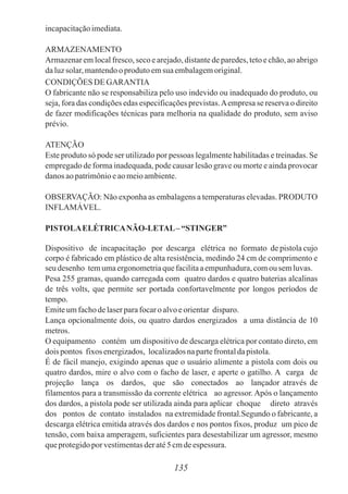 incapacitaçãoimediata.
ARMAZENAMENTO
Armazenar em local fresco, seco e arejado, distante de paredes, teto e chão, ao abrigo
daluzsolar, mantendooprodutoemsua embalagemoriginal.
CONDIÇÕES DE GARANTIA
O fabricante não se responsabiliza pelo uso indevido ou inadequado do produto, ou
seja, fora das condições edas especificações previstas.Aempresa se reserva o direito
de fazer modificações técnicas para melhoria na qualidade do produto, sem aviso
prévio.
ATENÇÃO
Este produto só pode ser utilizado por pessoas legalmente habilitadas e treinadas. Se
empregado de forma inadequada, pode causar lesão grave ou morte e ainda provocar
danos aopatrimônioeaomeioambiente.
OBSERVAÇÃO: Não exponha as embalagens a temperaturas elevadas. PRODUTO
INFLAMÁVEL.
PISTOLAELÉTRICANÃO-LETAL– “STINGER”
Dispositivo de incapacitação por descarga elétrica no formato de pistola cujo
corpo é fabricado em plástico de alta resistência, medindo 24 cm de comprimento e
seu desenho temumaergonometriaquefacilitaaempunhadura,comou semluvas.
Pesa 255 gramas, quando carregada com quatro dardos e quatro baterias alcalinas
de três volts, que permite ser portada confortavelmente por longos períodos de
tempo.
Emiteumfachodelaserparafocaroalvoeorientar disparo.
Lança opcionalmente dois, ou quatro dardos energizados a uma distância de 10
metros.
O equipamento contém um dispositivo de descarga elétrica por contato direto, em
dois pontos fixos energizados, localizadosnapartefrontaldapistola.
É de fácil manejo, exigindo apenas que o usuário alimente a pistola com dois ou
quatro dardos, mire o alvo com o facho de laser, e aperte o gatilho. A carga de
projeção lança os dardos, que são conectados ao lançador através de
filamentos para a transmissão da corrente elétrica ao agressor. Após o lançamento
dos dardos, a pistola pode ser utilizada ainda para aplicar choque direto através
dos pontos de contato instalados na extremidade frontal.Segundo o fabricante, a
descarga elétrica emitida através dos dardos e nos pontos fixos, produz um pico de
tensão, com baixa amperagem, suficientes para desestabilizar um agressor, mesmo
queprotegidopor vestimentasderaté5cmdeespessura.
135
 
