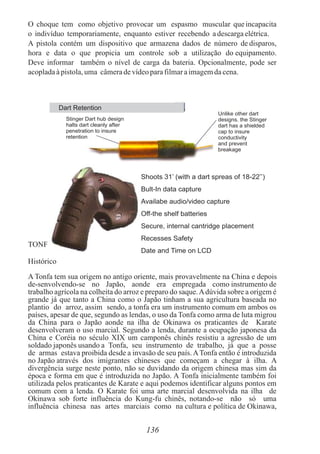 O choque tem como objetivo provocar um espasmo muscular que incapacita
o indivíduo temporariamente, enquanto estiver recebendo adescargaelétrica.
A pistola contém um dispositivo que armazena dados de número de disparos,
hora e data o que propicia um controle sob a utilização do equipamento.
Deve informar também o nível de carga da bateria. Opcionalmente, pode ser
acopladaàpistola,uma câmeradevídeoparafilmaraimagemdacena.
TONFA
Histórico
A Tonfa tem sua origem no antigo oriente, mais provavelmente na China e depois
de-senvolvendo-se no Japão, aonde era empregada como instrumento de
trabalho agrícola na colheita do arroz e preparo do saque.Adúvida sobre a origem é
grande já que tanto a China como o Japão tinham a sua agricultura baseada no
plantio do arroz, assim sendo, a tonfa era um instrumento comum em ambos os
países, apesar de que, segundo as lendas, o uso da Tonfa como arma de luta migrou
da China para o Japão aonde na ilha de Okinawa os praticantes de Karate
desenvolveram o uso marcial. Segundo a lenda, durante a ocupação japonesa da
China e Coréia no século XIX um camponês chinês resistiu a agressão de um
soldado japonês usando a Tonfa, seu instrumento de trabalho, já que a posse
de armas estava proibida desde a invasão de seu país.ATonfa então é introduzida
no Japão através dos imigrantes chineses que começam a chegar à ilha. A
divergência surge neste ponto, não se duvidando da origem chinesa mas sim da
época e forma em que é introduzida no Japão. A Tonfa inicialmente também foi
utilizada pelos praticantes de Karate e aqui podemos identificar alguns pontos em
comum com a lenda. O Karate foi uma arte marcial desenvolvida na ilha de
Okinawa sob forte influência do Kung-fu chinês, notando-se não só uma
influência chinesa nas artes marciais como na cultura e política de Okinawa,
136
Dart Retention
Stinger Dart hub design
halts dart cleanly after
penetration to insure
retention
Unlike other dart
designs. the Stinger
dart has a shielded
cap to insure
conductivity
and prevent
breakage
Shoots 31’ (with a dart spreas of 18-22’’)
Bult-In data capture
Availabe audio/video capture
Off-the shelf batteries
Secure, internal cantridge placement
Recesses Safety
Date and Time on LCD
 