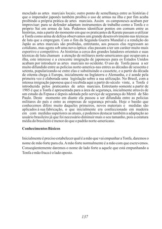 mesclado as artes marciais locais; outro ponto de semelhança entre as histórias é
que o imperador japonês também proibiu o uso de armas na ilha e por fim acaba
proibindo a própria prática de artes marciais. Assim os camponeses acabam por
improvisar: para se defender adaptam instrumentos de trabalho como a Tonfa e o
próprio Sai em armas de luta. Podemos identificar pontos em comum entre as
histórias, más a partir do momento em que os praticantes de Karate passam a utilizar
a Tonfa como arma de defesa observamos um grande desenvolvimento nas técnicas
de luta que a empregam. Com o fim da Segunda Guerra Mundial e a rendição do
Japão as artes marciais são proibidas, entretanto, aos poucos elas regressam ao
cotidiano, mas agora sob uma nova óptica: elas passam a ter um caráter muito mais
esportivo e competitivo. As histórias a cerca dos grandes lutadores orientais e suas
técnicas de luta chamam a atenção de militares norte-americanos que ocupavam a
ilha, este interesse e a crescente imigração de japoneses para os Estados Unidos
acabam por introduzir as artes marciais no ocidente. O uso da Tonfa passa a ser
muito difundido entre as policias norte-america-nas entres as décadas de sessenta e
setenta, popularizando-se entre elas e substituindo o cassetete, e a partir da década
de oitenta chega à Europa, inicialmente na Inglaterra e Alemanha, e é aonde pela
primeira vez é elaborada uma legislação sobre a sua utilização. No Brasil, com a
intensa imigração japonesa que é recebida aqui a partir do século vinte, a Tonfa é
introduzida pelos praticantes de artes marciais. Entretanto somente a partir de
1985 é que a Tonfa é apresentada para a área de segurança, inicialmente através de
um estudo da Fepasa e depois adotada pelo serviço de segurança do Metrô de São
Paulo. Deste momento em diante ela passou a ser difundida entre as policias
militares do país e entre as empresas de segurança privada. Hoje o bastão que
conhecemos difere muito daqueles primeiros, novos materiais e medidas são
aplicados à sua fabricação, o que inicialmente era confeccionado em madeira
em com medidas superiores as atuais, e podemos destacar também a adaptação ao
usuário brasileiro já que foi necessário diminuir mais o seu tamanho, pois a estatura
médiadobrasileiroémenordoqueo padrãonorte-americano.
Conhecimentos Básicos
Inicialmenteé preciso estabelecerqual é a mão que vai empunhar aTonfa, daremos o
nome de mão forte para ela.Amão forte normalmente é a mão com que escrevemos.
Conseqüentemente daremos o nome de lado forte a aquele que está empunhando a
Tonfaemãofracaéoladooposto.
137
 