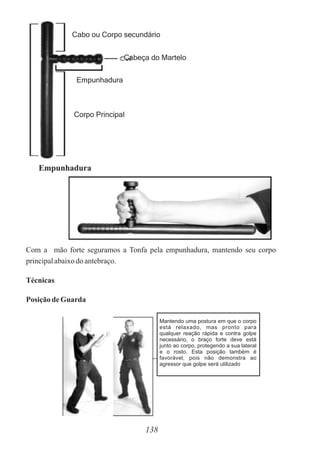 Cabo ou Corpo secundário
Cabeça do Martelo
Empunhadura
Corpo Principal
Empunhadura
138
Com a mão forte seguramos a Tonfa pela empunhadura, mantendo seu corpo
principalabaixodoantebraço.
Técnicas
Posiçãode Guarda
Mantendo uma postura em que o corpo
está relaxado, mas pronto para
qualquer reação rápida e contra golpe
necessário, o braço forte deve está
junto ao corpo, protegendo a sua lateral
e o rosto. Esta posição também é
favorável, pois não demonstra ao
agressor que golpe será utilizado
 