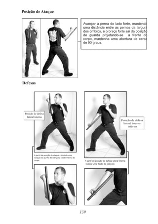 Posição de Ataque
139
Avançar a perna do lado forte, mantendo
uma distância entre as pernas da largura
dos ombros, e o braço forte sai da posição
de guarda projetando-se a frente do
corpo, mantenha uma abertura de cerca
de 90 graus.
Defesas
Posição de defesa
lateral interna
Posição de defesa
lateral interna
inferior
A partir da posição de defesa lateral interna
realizar uma flexão de cotovelo
A partir da posição de ataque é iniciada uma
o
rotação do punho de 180 para o lado interno do
corpo.
 