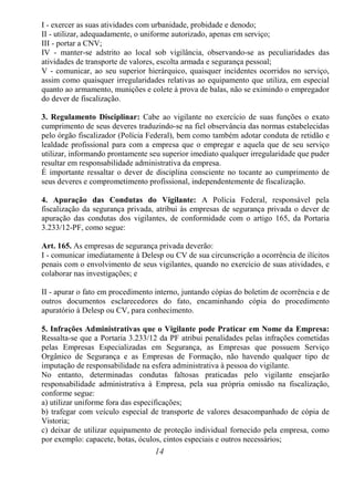 14
I - exercer as suas atividades com urbanidade, probidade e denodo;
II - utilizar, adequadamente, o uniforme autorizado, apenas em serviço;
III - portar a CNV;
IV - manter-se adstrito ao local sob vigilância, observando-se as peculiaridades das
atividades de transporte de valores, escolta armada e segurança pessoal;
V - comunicar, ao seu superior hierárquico, quaisquer incidentes ocorridos no serviço,
assim como quaisquer irregularidades relativas ao equipamento que utiliza, em especial
quanto ao armamento, munições e colete à prova de balas, não se eximindo o empregador
do dever de fiscalização.
3. Regulamento Disciplinar: Cabe ao vigilante no exercício de suas funções o exato
cumprimento de seus deveres traduzindo-se na fiel observância das normas estabelecidas
pelo órgão fiscalizador (Polícia Federal), bem como também adotar conduta de retidão e
lealdade profissional para com a empresa que o empregar e aquela que de seu serviço
utilizar, informando prontamente seu superior imediato qualquer irregularidade que puder
resultar em responsabilidade administrativa da empresa.
É importante ressaltar o dever de disciplina consciente no tocante ao cumprimento de
seus deveres e comprometimento profissional, independentemente de fiscalização.
4. Apuração das Condutas do Vigilante: A Polícia Federal, responsável pela
fiscalização da segurança privada, atribui às empresas de segurança privada o dever de
apuração das condutas dos vigilantes, de conformidade com o artigo 165, da Portaria
3.233/12-PF, como segue:
Art. 165. As empresas de segurança privada deverão:
I - comunicar imediatamente à Delesp ou CV de sua circunscrição a ocorrência de ilícitos
penais com o envolvimento de seus vigilantes, quando no exercício de suas atividades, e
colaborar nas investigações; e
II - apurar o fato em procedimento interno, juntando cópias do boletim de ocorrência e de
outros documentos esclarecedores do fato, encaminhando cópia do procedimento
apuratório à Delesp ou CV, para conhecimento.
5. Infrações Administrativas que o Vigilante pode Praticar em Nome da Empresa:
Ressalta-se que a Portaria 3.233/12 da PF atribui penalidades pelas infrações cometidas
pelas Empresas Especializadas em Segurança, as Empresas que possuem Serviço
Orgânico de Segurança e as Empresas de Formação, não havendo qualquer tipo de
imputação de responsabilidade na esfera administrativa à pessoa do vigilante.
No entanto, determinadas condutas faltosas praticadas pelo vigilante ensejarão
responsabilidade administrativa à Empresa, pela sua própria omissão na fiscalização,
conforme segue:
a) utilizar uniforme fora das especificações;
b) trafegar com veículo especial de transporte de valores desacompanhado de cópia de
Vistoria;
c) deixar de utilizar equipamento de proteção individual fornecido pela empresa, como
por exemplo: capacete, botas, óculos, cintos especiais e outros necessários;
 