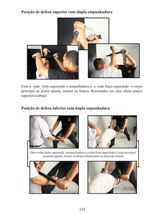 Posição de defesa superior com dupla empunhadura
Com a mão forte segurando a empunhadura e a mão fraca segurando o corpo
principal na ponta oposta, manter os braços flexionados em uma altura pouco
superioracabeça.
Posição de defesa inferior com dupla enpunhadura
141
Com a mão forte segurando a empunhadura e a mão fraca segurando o corpo principal
na ponta oposta, manter os braços flexionados na altura da cintura.
 