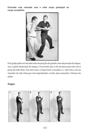 Estocada com estocada com o cabo corpo principal ou
corpo secundário
Este golpe pode ser iniciado tanto da posição de guarda como da posição de ataque,
mas, à partir da posição de ataque, é necessário que se de um passo para trás com a
perna do lado forte. Nos dois casos o braço forte é recuado e a mão fraca vem ao
encontro da mão forte,que está empunhando a tonfa, para aumentar a firmeza do
golpe.
142
Saque
 