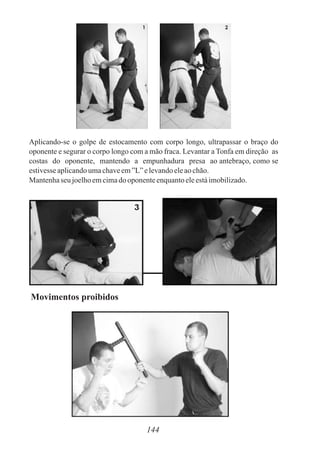 Aplicando-se o golpe de estocamento com corpo longo, ultrapassar o braço do
oponente e segurar o corpo longo com a mão fraca. Levantar a Tonfa em direção as
costas do oponente, mantendo a empunhadura presa ao antebraço, como se
estivesseaplicandoumachaveem”L”elevandoeleaochão.
Mantenhaseu joelhoemcimadooponenteenquantoeleestáimobilizado.
144
Movimentos proibidos
 